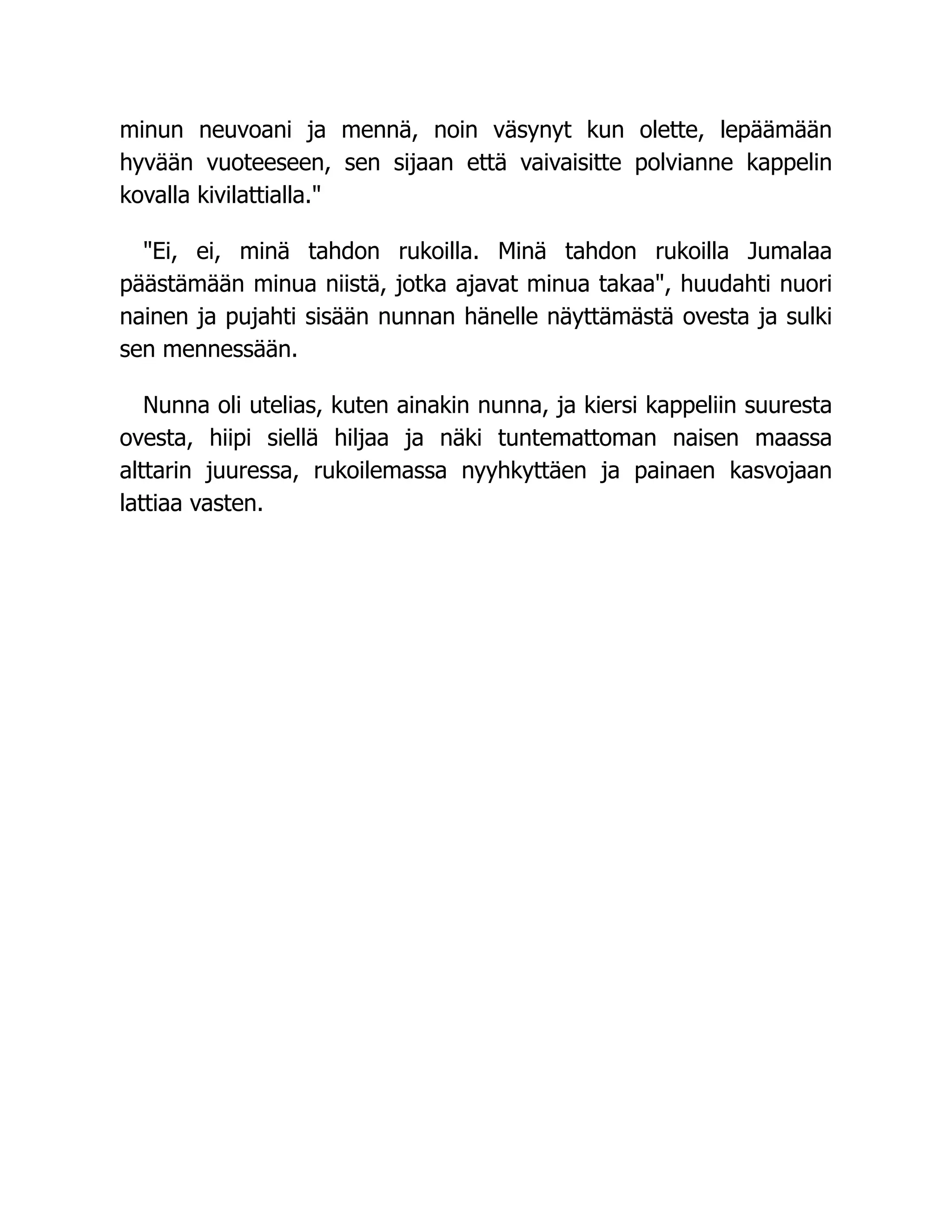 minun neuvoani ja mennä, noin väsynyt kun olette, lepäämään
hyvään vuoteeseen, sen sijaan että vaivaisitte polvianne kappelin
kovalla kivilattialla."
"Ei, ei, minä tahdon rukoilla. Minä tahdon rukoilla Jumalaa
päästämään minua niistä, jotka ajavat minua takaa", huudahti nuori
nainen ja pujahti sisään nunnan hänelle näyttämästä ovesta ja sulki
sen mennessään.
Nunna oli utelias, kuten ainakin nunna, ja kiersi kappeliin suuresta
ovesta, hiipi siellä hiljaa ja näki tuntemattoman naisen maassa
alttarin juuressa, rukoilemassa nyyhkyttäen ja painaen kasvojaan
lattiaa vasten.
 