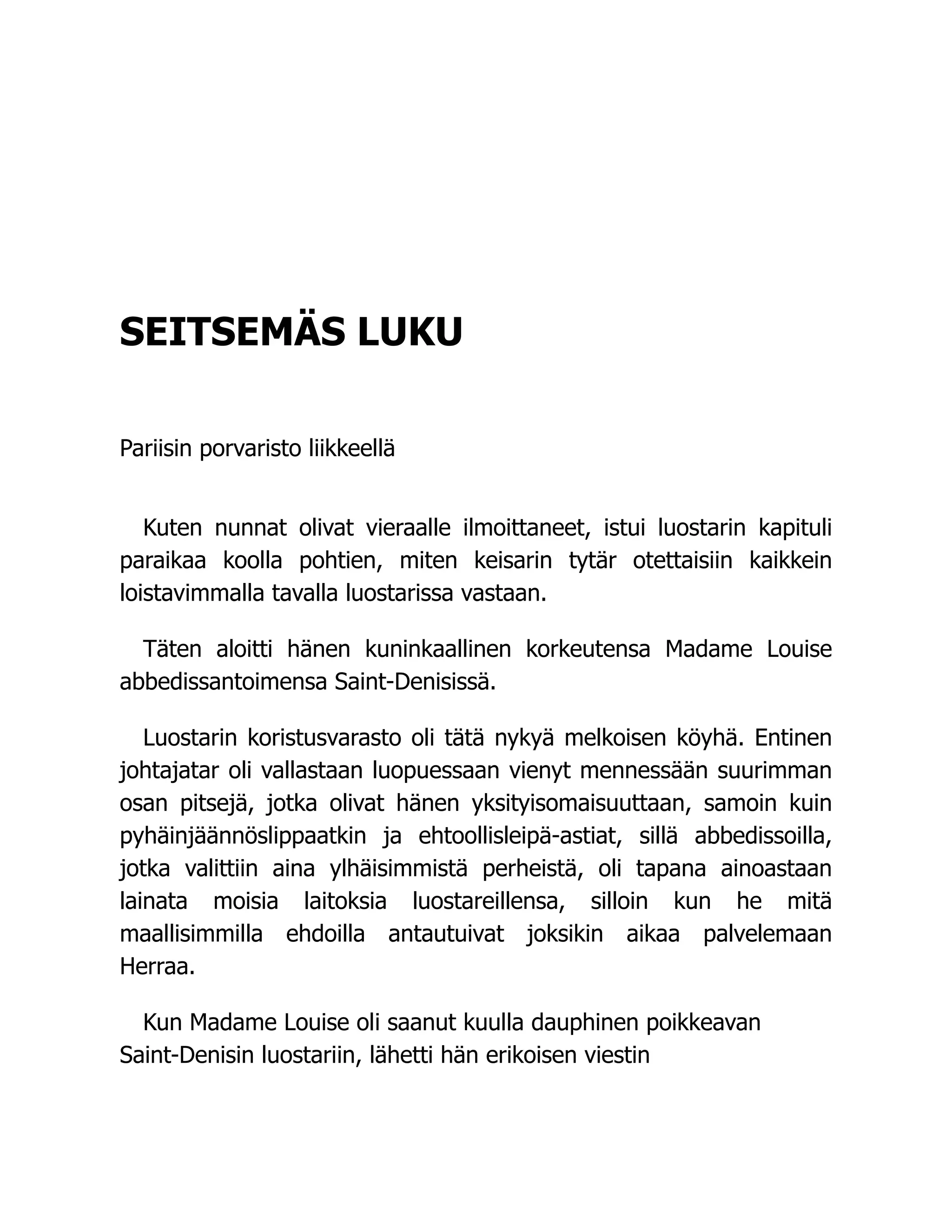 SEITSEMÄS LUKU
Pariisin porvaristo liikkeellä
Kuten nunnat olivat vieraalle ilmoittaneet, istui luostarin kapituli
paraikaa koolla pohtien, miten keisarin tytär otettaisiin kaikkein
loistavimmalla tavalla luostarissa vastaan.
Täten aloitti hänen kuninkaallinen korkeutensa Madame Louise
abbedissantoimensa Saint-Denisissä.
Luostarin koristusvarasto oli tätä nykyä melkoisen köyhä. Entinen
johtajatar oli vallastaan luopuessaan vienyt mennessään suurimman
osan pitsejä, jotka olivat hänen yksityisomaisuuttaan, samoin kuin
pyhäinjäännöslippaatkin ja ehtoollisleipä-astiat, sillä abbedissoilla,
jotka valittiin aina ylhäisimmistä perheistä, oli tapana ainoastaan
lainata moisia laitoksia luostareillensa, silloin kun he mitä
maallisimmilla ehdoilla antautuivat joksikin aikaa palvelemaan
Herraa.
Kun Madame Louise oli saanut kuulla dauphinen poikkeavan
Saint-Denisin luostariin, lähetti hän erikoisen viestin
 