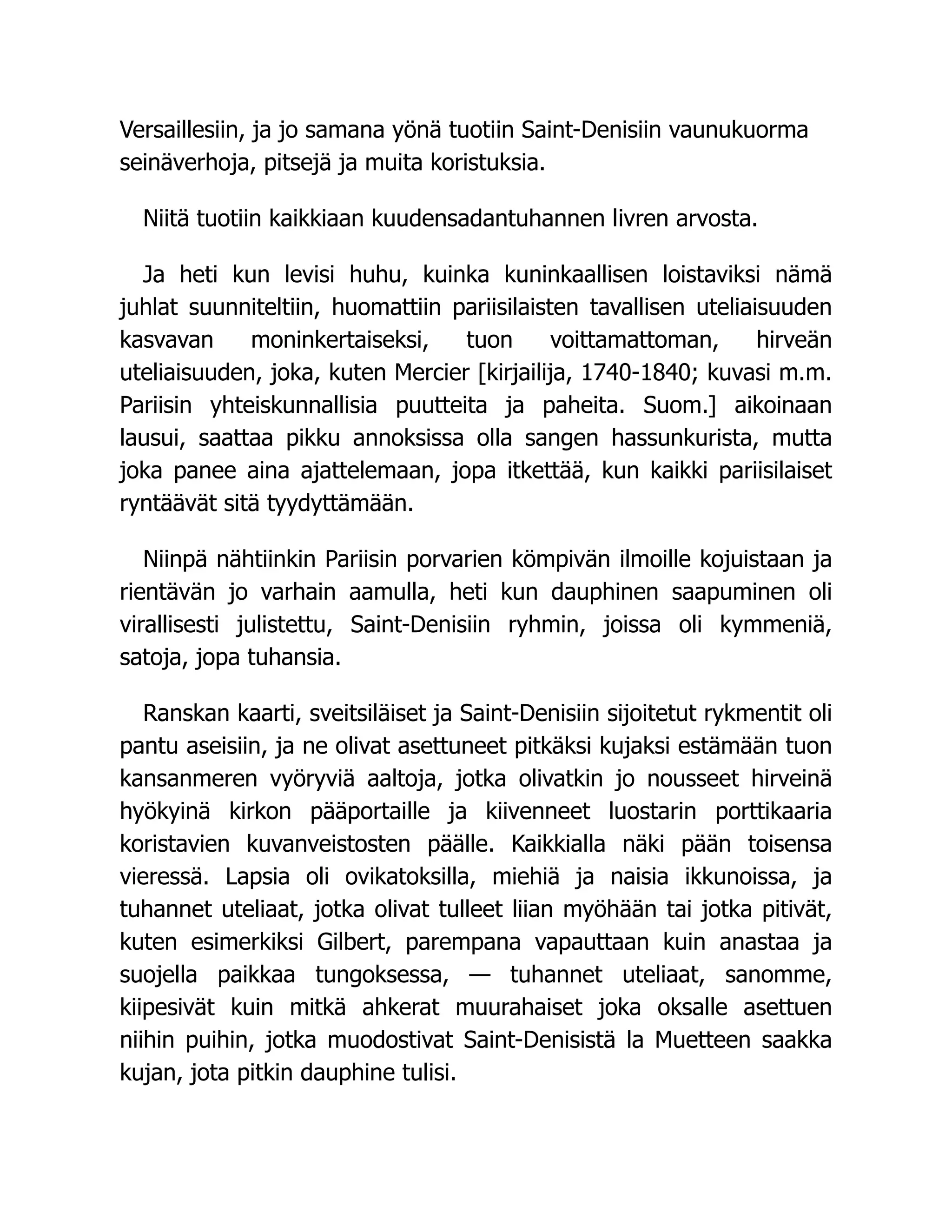 Versaillesiin, ja jo samana yönä tuotiin Saint-Denisiin vaunukuorma
seinäverhoja, pitsejä ja muita koristuksia.
Niitä tuotiin kaikkiaan kuudensadantuhannen livren arvosta.
Ja heti kun levisi huhu, kuinka kuninkaallisen loistaviksi nämä
juhlat suunniteltiin, huomattiin pariisilaisten tavallisen uteliaisuuden
kasvavan moninkertaiseksi, tuon voittamattoman, hirveän
uteliaisuuden, joka, kuten Mercier [kirjailija, 1740-1840; kuvasi m.m.
Pariisin yhteiskunnallisia puutteita ja paheita. Suom.] aikoinaan
lausui, saattaa pikku annoksissa olla sangen hassunkurista, mutta
joka panee aina ajattelemaan, jopa itkettää, kun kaikki pariisilaiset
ryntäävät sitä tyydyttämään.
Niinpä nähtiinkin Pariisin porvarien kömpivän ilmoille kojuistaan ja
rientävän jo varhain aamulla, heti kun dauphinen saapuminen oli
virallisesti julistettu, Saint-Denisiin ryhmin, joissa oli kymmeniä,
satoja, jopa tuhansia.
Ranskan kaarti, sveitsiläiset ja Saint-Denisiin sijoitetut rykmentit oli
pantu aseisiin, ja ne olivat asettuneet pitkäksi kujaksi estämään tuon
kansanmeren vyöryviä aaltoja, jotka olivatkin jo nousseet hirveinä
hyökyinä kirkon pääportaille ja kiivenneet luostarin porttikaaria
koristavien kuvanveistosten päälle. Kaikkialla näki pään toisensa
vieressä. Lapsia oli ovikatoksilla, miehiä ja naisia ikkunoissa, ja
tuhannet uteliaat, jotka olivat tulleet liian myöhään tai jotka pitivät,
kuten esimerkiksi Gilbert, parempana vapauttaan kuin anastaa ja
suojella paikkaa tungoksessa, — tuhannet uteliaat, sanomme,
kiipesivät kuin mitkä ahkerat muurahaiset joka oksalle asettuen
niihin puihin, jotka muodostivat Saint-Denisistä la Muetteen saakka
kujan, jota pitkin dauphine tulisi.
 