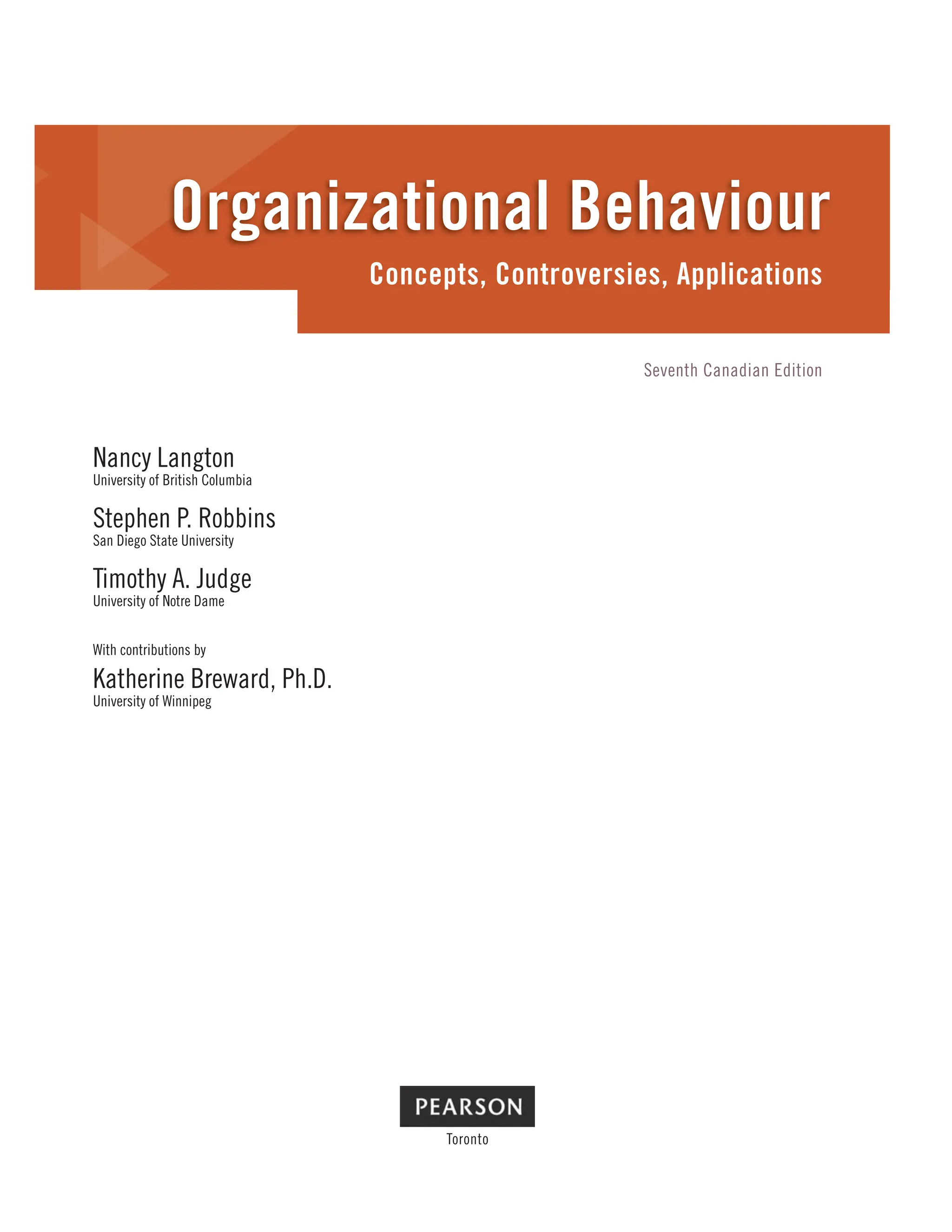 Nancy Langton
University of British Columbia
Stephen P. Robbins
San Diego State University
Timothy A. Judge
University of Notre Dame
With contributions by
Katherine Breward, Ph.D.
University of Winnipeg
Toronto
Concepts, Controversies, Applications
Organizational Behaviour
Seventh Canadian Edition
 
