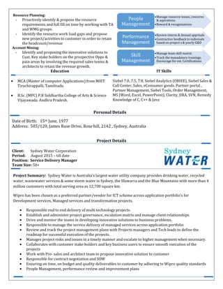 •Manage resource issues, concerns
& aspirations
•Reward & recognizations
People
Management
•Review interm & Annual apprisals
•Contructive feedback to indiviuals
based on project s & yearly G&O
Performance
Management
•Manage team skill matrix
•Track the manadatory trainings.
Encourage for ext. Certifications
Skill
Management
Project Details
Project Summary: Sydney Water is Australia's largest water utility company provides drinking water, recycled
water, wastewater services & some storm water in Sydney, the Illawarra and the Blue Mountains with more than 4
million customers with total serving area as 12,700 square km.
Wipro has been chosen as a preferred partner/vendor for ICT scheme across application portfolio’s for
Development services, Managed services and transformation projects.
• Responsible end to end delivery of multi technology projects.
• Establish and administer project governance, escalation matrix and manage client relationships
• Drive and mentor the teams in developing innovative solutions to business problems.
• Responsible to manage the service delivery of managed services across application portfolio
• Review and track the project management plans with Projects managers and Tech leads to define the
roadmap for successful execution of the projects.
• Manages project risks and issues in a timely manner and escalate to higher management when necessary.
• Collaborates with customer stake holders and key business users to ensure smooth execution of the
projects
• Work with Pre- sales and architect team to propose innovative solution to customer
• Responsible for contract negotiation and SOW
• Ensuring on time, on budget and quality deliverables to customer by adhering to Wipro quality standards
• People Management, performance review and improvement plans
Resource Planning:
- Proactively identify & propose the resource
requirements and full fill on time by working with TA
and WMG groups.
- Identify the resource work load gaps and propose
new project/activities to customer in order to retain
the headcount/revenue
Account Mining:
- Identify and proposing the innovative solutions to
Cust. Key stake holders on the prospective Opps &
pain areas by involving the required sales teams &
architects to retain the revenue growth.
Education IT Skills
• MCA (Master of computer Applications) from MIET
Tiruchirappalli, Tamilnadu
• B.Sc. (MPC) P.B Siddhartha College of Arts & Science
Vijayawada. Andhra Pradesh.
Siebel 7.0, 7.5, 7.8, Siebel Analytics (OBIEE), Siebel Sales &
Call Center, Sales, eConsumer goods. Partner portal ,
Partner Management, Siebel Tools, Order Management,
MS (Word, Excel, PowerPoint), Clarity, JIRA, SVN, Remedy
Knowledge of C, C++ & Java
Personal Details
Date of Birth: 15th June, 1977
Address: 505/120, James Ruse Drive, Rose hill, 2142 , Sydney, Australia
Client: Sydney Water Corporation
Period: August 2015 – till date
Position: Service Delivery Manager
Team Size: 50+
 