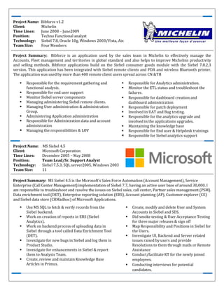 Project Name: MS Siebel 4.5
Client: Microsoft Corporation
Time Lines: December 2005 – May 2008
Position: Team Lead/Sr. Support Analyst
Technology: Siebel 7.5.3, SQL server2005, Windows 2003
Team Size: 11
Project Summary: MS Siebel 4.5 is the Microsoft's Sales Force Automation (Account Management), Service
Enterprise (Call Center Management) implementation of Siebel 7.7, having an active user base of around 30,000. I
am responsible to troubleshoot and resolve the issues on Siebel sales, call center, Partner sales management (PSM).
Data enrichment tool (DET), Enterprise reporting solution (ERS), Account planning (AP), Customer explorer (CE)
and Siebel data store (CRMadhoc) of Microsoft Applications.
Use MS SQL to fetch & verify records from the
Siebel backend.
Work on creation of reports in ERS (Siebel
Analytics).
Work on backend process of uploading data in
Siebel through a tool called Data Enrichment Tool
(DET).
Investigate for new bugs in Siebel and log them in
Product Studio.
Investigate for enhancements in Siebel & report
them to Analysis Team.
Create, review and maintain Knowledge Base
Articles in Primus.
Create, modify and delete User and System
Accounts in Siebel and SDS.
Did smoke testing & User Acceptance Testing
for three major releases & sign off
Map Responsibility and Positions in Siebel for
the Users.
Investigate UI, Backend and Server related
issues raised by users and provide
Resolutions to them through mails or Remote
Assistance
Conduct/facilitate KT for the newly joined
employees.
Conducting interviews for potential
candidates.
Project Name: Bibforce v1.2
Client: Michelin
Time Lines: June 2008 – June2009
Position: Techno Functional analyst
Technology: Siebel 7.8, Oracle 10g, Windows 2003/Vista, Aix
Team Size: Four Members
Project Summary: Bibforce is an application used by the sales team in Michelin to effectively manage the
Accounts, Fleet management and territories in global standard and also helps to improve Michelins productivity
and selling methods. Bibforce applications build on the Siebel consumer goods module with the Siebel 7.8.2.3
version. This application has been integrated with Siebel remote clients and PDA and wireless Bluetooth printer.
The application was used by more than 400 remote client users spread across CN &TH
Responsible for the requirement gathering and
functional analysis.
Responsible for end user support
Monitor Siebel server components
Managing administering Siebel remote clients.
Managing User administration & administration
Group.
Administering Application administration
Responsible for Administration data and account
administration
Managing the responsibilities & LOV
Responsible for Analytics administration.
Monitor the ETL status and troubleshoot the
failures．
Responsible for dashboard creation and
dashboard administration
Responsible for patch deployment
Involved in UAT and Bug testing.
Responsible for the analytics upgrade and
involved in the applications upgrades.
Maintaining the knowledge base
Responsible for End user & Helpdesk trainings
Responsible for Siebel analytics support
 