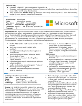 Achievements:
Consistent track record in maintaining more than 95% SLA
Consistent performance in terms of number of issues resolved without any dissatisfied users & resolving
issues related to wide range of applications
Being awarded with “Feather in my Cap” award for consistently maintaining the SLA above 90%, resolving
number of issues & supporting various applications.
Project name: MS Siebel 4.0
Client: Microsoft Corporation
Time Lines: January 2005 – December 2005.
Position: Senior Siebel support Analyst
Technology: Siebel 7.5.3, SQL server2000, Windows 2003
Team size: 15
Project Summary: Deputed as Senior Siebel support Analyst for Microsoft India R&D Centre, Hyderabad for the
Microsoft Siebel 4.0 project. MS Siebel 4.0 is the Microsoft's Sales Force Automation (Account Management),
Service Enterprise (Call Center Management) implementation of Siebel 7.7, having an active user base of around
30,000. I am responsible to troubleshoot and resolve the issues on Siebel sales, call center, Partner sales
management (PSM). Data enrichment tool (DET), Enterprise reporting solution (ERS), Account planning (AP),
Customer explorer (CE) and Siebel data store (SDS) of Microsoft Applications.
• Use MS SQL to fetch & verify records from the Siebel
backend.
• Work on creation of reports in ERS (Siebel
Analytics).
• Investigate for new bugs in Siebel and log them in
Product Studio.
• Investigate for enhancements in Siebel & report
them to Analysis Team.
• Create, review and maintain Knowledge Base
Articles in Primus.
• Create, modify and delete User and System Accounts
in Siebel and SDS.
• Leaded smoke testing & User Acceptance Testing for
three major releases & sign off
• Assign and map Responsibility and Positions in
Siebel for the Users.
• Investigate UI, Backend and Server related
issues raised by users and provide
Resolutions to them through mails or
Remote Assistance. Doing KT for the newly
joined employees. Doing interviews for new
hires.
Achievements:
• Consistent track record in maintaining more
than 95% SLA
• Consistent performance in terms of number
of issues resolved without any dissatisfied
users & resolving issues related to wide
range of applications
• Awarded with “Feather in my Cap” award
for consistently maintaining the SLA above
90%, resolving number of issues &
supporting various applications.
Company name: Exalt Systems Ltd.
Time Lines: June 2003 – December 2004
Client: Exalt Systems
Position: Business Development Executive
Technology: Siebel 6.0, Oracle, Windows 2003
• Work with US gov, to receive the RFC & RFP’s
• Responsible for analyzing the new prospective
IT projects and consulting business From US
state and federal gov.
• Analyze the potential RFC’s and work with Bid
managers to get clarification on the questions.
Work with content writers to complete the
proposals and submit the bid
• Responsible for lead generation & identifying
the potential opportunities and contacts.
• Responsible for updating all the customer
related & new project related info in to CRM.
• Generating the project related reports and
directly reporting to the company CEO
Summary: In BDM role responsible to identify the potential
IT projects & consulting business opp’s for exalt systems in US
state and federal gov. departments. Actively involved in
campaigns, proposal writing, analyzing RFP and RFC’s.
Identified new prospective opportunities in software dev.
projects and consulting business and assigning them to
concerned sales managers. Full fill the staff augmentation
requirements.
 