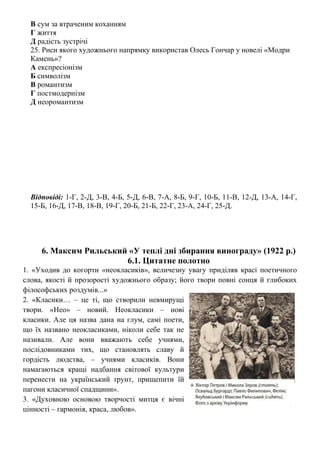 В сум за втраченим коханням
Г життя
Д радість зустрічі
25. Риси якого художнього напрямку використав Олесь Гончар у новелі «Модри
Камень»?
А експресіонізм
Б символізм
В романтизм
Г постмодернізм
Д неоромантизм
Відповіді: 1-Г, 2-Д, 3-В, 4-Б, 5-Д, 6-В, 7-А, 8-Б, 9-Г, 10-Б, 11-В, 12-Д, 13-А, 14-Г,
15-Б, 16-Д, 17-В, 18-В, 19-Г, 20-Б, 21-Б, 22-Г, 23-А, 24-Г, 25-Д.
6. Максим Рильський «У теплі дні збирання винограду» (1922 р.)
6.1. Цитатне полотно
1. «Уходив до когорти «неокласиків», величезну увагу приділяв красі поетичного
слова, якості й прозорості художнього образу; його твори повні сонця й глибоких
філософських роздумів...»
2. «Класики… – це ті, що створили невмирущі
твори. «Нео» – новий. Неокласики – нові
класики. Але ця назва дана на глум, самі поети,
що їх названо неокласиками, ніколи себе так не
називали. Але вони вважають себе учнями,
послідовниками тих, що становлять славу й
гордість людства, – учнями класиків. Вони
намагаються кращі надбання світової культури
перенести на український ґрунт, прищепити їй
пагони класичної спадщини».
3. «Духовною основою творчості митця є вічні
цінності – гармонія, краса, любов».
 