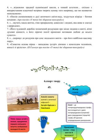 4. «…відновлює традиції пушкінської школи, а тонкий естетизм… спільно з
використанням класичної метрики творять основу того напрямку, що ми називаємо
неокласиком».
5. «Поезія скомпонована в дусі античного світогляду, згадується кіпріда – богиня
кохання». (про поезію «У теплі дні збирання винограду»)
6. «…звучить хвала життю, гімн прекрасному довкіллю і людині, яка живе в злагоді
з природою».
7. «Його художній доробок позначений роздумами про місце людини в житті, вічні
духовні цінності, а його ліричні поезії пронизані мотивами любові до всього
сущого».
8. «…скеровує до роздумів про сенс людського життя – про його найбільш щасливу
пору».
9. «Сюжетна основа вірша – випадкова зустріч дівчини з немолодим чоловіком,
юності зі зрілістю». (О.Гальчук про поезію «У теплі дні збирання винограду»)
6.спорт твору
45.
Тема: перша зустріч з
милою, зародження
першого хмільного
почуття; оспівування
молодості й життя.
Жанр
сонет
Провідний
мотив – гімн
життю й
молодості
Сонет – це
чотирнадцятирядкова строфа,
яка складається з двох
чотирирядкових (катренів)і
двох трирядкових (терцетів)
строф, об’єднаних
упорядкованим римуванням.
Алюзія сюжету
взятий з античної
міфології –
Зустріч Одіссея з
Навсікаєю
 