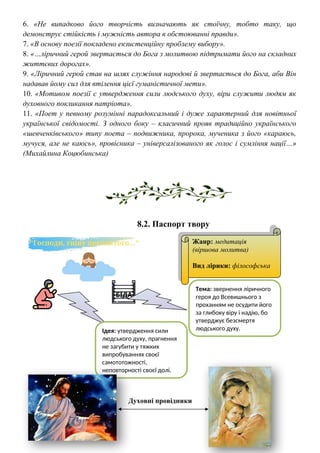 6. «Не випадково його творчість визначають як стоїчну, тобто таку, що
демонструє стійкість і мужність автора в обстоюванні правди».
7. «В основу поезії покладено екзистенційну проблему вибору».
8. «…ліричний герой звертається до Бога з молитвою підтримати його на складних
життєвих дорогах».
9. «Ліричний герой став на шлях служіння народові й звертається до Бога, аби Він
надавав йому сил для втілення цієї гуманістичної мети».
10. «Мотивом поезії є утвердження сили людського духу, віри служити людям як
духовного покликання патріота».
11. «Поет у певному розумінні парадоксальний і дуже характерний для новітньої
української свідомості. З одного боку – класичний прояв традиційно українського
«шевченківського» типу поета – подвижника, пророка, мученика з його «караюсь,
мучуся, але не каюсь», провісника – універсалізованого як голос і сумління нації…»
(Михайлина Коцюбинська)
8.2. Паспорт твору
Духовні провідники
Жанр: медитація
(віршова молитва)
Вид лірики: філософська
Тема: звернення ліричного
героя до Всевишнього з
проханням не осудити його
за глибоку віру і надію, бо
утверджує безсмертя
людського духу.
Ідея: утвердження сили
людського духу, прагнення
не загубити у тяжких
випробуваннях своєї
самототожності,
неповторності своєї долі.
 