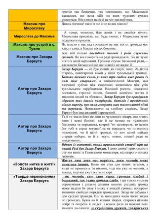притім так безпечно, так невтомимо, що Максимові
здавалося, що вона хіба на яких чудових крилах
уноситься. Він глядів на се й не міг наглядітися.
Максим про
Мирославу
Дивна дівчина! такої я ще й не видав ніколи!
Мирослава до Максима
А тепер, молодче, йди домів і не лякайся нічого.
Мирослава присягла, що буде твоєю, і Мирослава зуміє
додержати присяги.
Максим про устрій в с.
Тухля
Ні, власти у нас над громадою не має ніхто: громада має
власть сама, а більше ніхто, боярине.
Максим про Захара
Беркута
Але мій батько досвідний чоловік і радо служить
громаді. Як він говорить на раді громадській, так не зуміє
ніхто в цілій верховині. Громада слухає батькової ради,—
але власти батько мій не має ніякої і не жадає її.
Автор про Захара
Беркута
Захар Беркут — се був сивий, як голуб, звиш 90-літній
старець, найстарший віком у цілій тухольській громаді.
Батько вісьмох синів, із яких три сиділи вже разом із
ним між старцями, а наймолодший Максим, мов
здоровий дубчак між явориною, визначався між усім
тухольським парубоцтвом. Високий ростом, поважний
поставою, строгий лицем, багатий досвідом життя й
знанням людей та обставин, Захар Беркут був правдивим
образом тих давніх патріархів, батьків і провідників
цілого народу, про яких говорять нам тисячолітні пісні
та перекази. Невважаючи на глибоку старість, Захар
Беркут був іще сильний і кремезний.
Автор про Захара
Беркута
Та й то знали його не лиш як чудовного лікаря, що лічить
рани і всякі болісті, але й не менше як чудовного
бесідника та порадника, котрий "я« заговорить, то немов
бог тобі в серце вступає",»а як порадить чи то одному
чоловікові, чи й цілій громаді, то хоч цілий майдан
старців набери, то й ті вкупі, певно, ліпшої ради не
придумають.
Автор про Захара
Беркута
Одним із остатніх явних прихильників старої віри на
нашій Русі був Захар Беркут. І диво дивне! прихильність
оту він виніс із Скитського монастиря, від старого монаха
Акинтія.
«Золота нитка в житті»
Захара Беркута
Життя лиш доти має вартість, доки чоловік може
помагати іншим. Коли він став для інших тягарем, а
хісна не приносить їм ніякого, тоді він уже не чоловік, а
завада, тоді він уже і жити не варт.
«Тверде переконання»
Захара Беркута
…як чоловік сам один серед громади слабий і
безрадний, так і одна громада слаба, і що тільки спільне
порозуміння і спільне ділання многих сусідніх громад
може надати їм силу і може в кождій громаді поокремо
зміцнити свобідні порядки громадські. Захар не забував і
про сусідні громади. Він за молодших часів часто ходив
по громадах, бував на їх копних зборах, старався пізнати
добре їх потреби й людей, і всюди ради та намови його
змагали до одного: до скріплення дружніх, товариських
 