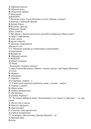 А «Празької школи»
Б «Молода муза»
В «Покутська трійця»
Г Неокласики
Д ВАПЛІТЕ
7. Які річки згадує Євген Маланюк в поезії «Уривок з поеми»?
А Кальчик, Сіверський Донець
Б Дніпро, Каяла
В Кальміус, Дністер
Г Черемош, Дунай
Д Буг, Синюха
8. Які образи є зразком антитези в поезії В.Голобородька «Наша мова»?
А смерті і народження
Б зими і весни
В друзів і ворогів
Г занепаду і відродження
Д радості і сліз
9. Є. Маланюк належав до літературного угруповання:
А неокласиків
Б футуристів
В «Празької школи»
Г ВАПЛІТЕ
Д «Нової генерації»
10. Рядок
- Вставайте! Кайдани порвіте!
із твору Євгена Маланюка «Уривок з поеми» нагадує твір Тараса Шевченка
А «Сон»
Б «Кавказ»
В «Катерина»
Г «Заповіт»
Д «І мертвим, і живим…»
11. У якій поезії порушено проблему «мова – людина – нація»?
А «Уривок з поеми»
Б «Наша мова»
В «Лебеді материнства»
Г «De libertate»
Д «Любіть Україну!»
12. Не можна вибирати матір і Батьківщину та не можна їх зрікатися — це ідея
поезії
А «Чи не той то хмель»
Б «Пам’яті тридцяти»
В «Два кольори»
Г «Господи, гніву пречистого»
Д «Лебеді материнства»
13. За жанром «Два кольори» Дмитра Павличка – це
А ліричний вірш
Б пісня
 