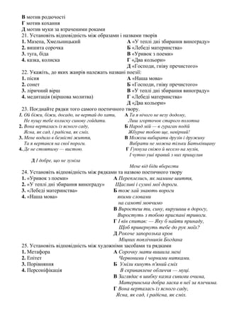 В мотив родючості
Г мотив кохання
Д мотив муки за втраченими роками
21. Установіть відповідність між образами і назвами творів
1. Мазепа, Хмельницький А «У теплі дні збирання винограду»
2. вишита сорочка Б «Лебеді материнства»
3. туга, біда В «Уривок з поеми»
4. казка, колиска Г «Два кольори»
Д «Господи, гніву пречистого»
22. Укажіть, до яких жанрів належать названі поезії:
1. пісня А «Наша мова»
2. сонет Б «Господи, гніву пречистого»
3. ліричний вірш В «У теплі дні збирання винограду»
4. медитація (віршова молитва) Г «Лебеді материнства»
Д «Два кольори»
23. Поєднайте рядки того самого поетичного твору.
1. Ой біжи, біжи, досадо, не вертай до хати, А Та я нічого не везу додому,
Не пущу тебе колиску синову гойдати. Лиш згорточок старого полотна
2. Вона верталась із ясного саду, Б Народ мій — в гураган подій
Ясна, як сад, і радісна, як сміх. Жбурне тобою ще, невірний!
3. Мене водило в безвiстi життя, В Можеш вибирати друзів і дружину
Та я вертався на свої пороги. Вибрати не можна тільки Батьківщину
4. Де не стоятиму — вистою. Г Гукнула свіжо й весело на мулів,
І чутно уші правий з них прищулив
Д І добре, що не зуміла
Мене від біди вберегти
24. Установіть відповідність між рядками та назвою поетичного твору
1. «Уривок з поеми» А Переплелись, як мамине шиття,
2. «У теплі дні збирання винограду» Щасливі і сумні мої дороги.
3. «Лебеді материнства» Б тож хай знають вороги
4. «Наша мова» якими словами
на самоті мовчимо
В Виростеш ти, сину, вирушиш в дорогу,
Виростуть з тобою приспані тривоги.
Г І він спитав: — Яку б найти принаду,
Щоб привернуть тебе до рук моїх?
Д Рокоче запорозька кров
Міцних поплічників Богдана
25. Установіть відповідність між художніми засобами та рядками
1. Метафора А Сорочку мати вишила мені
2. Епітет Червоними і чорними нитками.
3. Порівняння Б Уміли кинуть п'яний сміх
4. Персоніфікація В скривавлене обличчя — муці.
В Заглядає в шибку казка сивими очима,
Материнська добра ласка в неї за плечима.
Г Вона верталась із ясного саду,
Ясна, як сад, і радісна, як сміх.
 