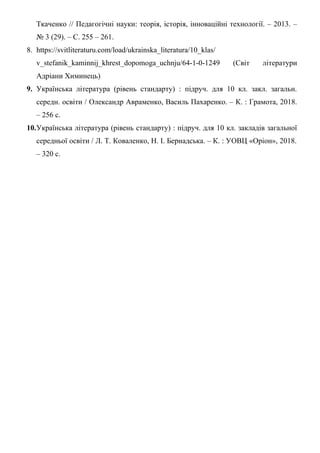 Ткаченко // Педагогічні науки: теорія, історія, інноваційні технології. – 2013. –
№ 3 (29). – С. 255 – 261.
8. https://svitliteraturu.com/load/ukrainska_literatura/10_klas/
v_stefanik_kaminnij_khrest_dopomoga_uchnju/64-1-0-1249 (Світ літератури
Адріани Химинець)
9. Українська література (рівень стандарту) : підруч. для 10 кл. закл. загальн.
середн. освіти / Олександр Авраменко, Василь Пахаренко. – К. : Грамота, 2018.
– 256 с.
10.Українська література (рівень стандарту) : підруч. для 10 кл. закладів загальної
середньої освіти / Л. Т. Коваленко, Н. І. Бернадська. – К. : УОВЦ «Оріон», 2018.
– 320 с.
 