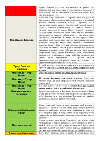 Добре, боярине,— сказав він вкінці,— я зроблю по-
твойому, але завтра все-таки мусиш створити нам дорогу
з сеї западні, а ні, то горе тобі! Се моє останнє слово. Жду
діл, а не слів від тебе!
Сон Захара Беркута
Здавалось йому, немов нині їх дорічне свято "С«орожа",»і
вся громада зібрана довкола каменя при вході тухольської
тіснини: дівчата з вінками, молодці з музикою, всі в
празничних чистих строях. Оце він, найстарший віком у
громаді, перший наближається до святого каменя і
починає молитися до нього. Якісь таємничі, тривожні,
болючі чуття опановують його серце під час молитви;
щось щемить у нього в глибині душі — і сам він не знає,
що такого. Він молиться гаряче, по двох-трьох словах
звичайної молитви він відступає від стародавніх, звичаєм
усталених зворотів; якась нова, гарячіша, пориваюча
молитва плине з його уст; уся громада, потрясена нею,
паде ниць на землю, і сам він робить те саме. Але слова не
перестають плисти, темно робиться кругом, чорні хмари
покривають небо, громи починають бити, блискавиці
палахкотять і облітають увесь небозвід осліпляючим
огнем, земля здригається — і разом, звільна
перехиляючись, святий камінь рушається з місця і з
страшенним лускотом валиться на нього.
Тугар Вовк до
Максима
Дурний хлопче, таким, як ти, треба жити, а не про смерть
думати. Життя — дорога річ, і за ніякі скарби його не
купиш.
Максим до Тугар
Вовка
Життя в неволі нічого не варте, краща смерть!
Максим до Тугар
Вовка
Не хвали, боярине, дня перед вечером! Нащо тут
великої сили, де сама природа своїми стінами і скалами
спиняє вас?
Максим до Тугар
Вовка
Що моє життя! Я не стою о життя! Хто хоч хвилю
зазнав неволі, той зазнав гіршого, ніж смерть.
Максим про силу
Чінгісхана
Великої сили великого Чінгісхана ми не лякаємось. Вона
може нас зробити трупами, але не зробить нас рабами. А
тебе, боярине, вся сила великого Чінгісхана не зробить
уже ані вольним, ані чесним чоловіком.
Звернення Максима до
сонця
Сонце праведне! Невже ж така твоя воля, щоб я гинув у
кайданах? Невже ж ти так часто своїм ясним усміхом
вітало дні моєї радости на те лише, щоб сьогодні повітати
моє бездонне горе? Сонце, невже ж ти перестало бути
добрим богом Тухольщини, а сталося опікуном тих лютих
дикунів?
Максим у полоні
Свіжо промите лице було бліде-бліде, аж зелене, губи
потріскались із жари й спраги, очі були червоні від диму і
тусклі, мов скляні, від утоми й душевної муки, ноги
дрожали під ним, мов під столітнім дідом, а постоявши на
них хвилину, він не міг довше вдержатися і сів на землю.
Автор про Мирославу Його руку держала вона в своїй, її слова були мов
 