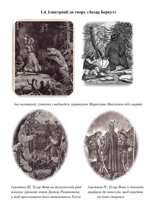 1.4. Ілюстрації до твору «Захар Беркут»
(на полюванні, сутичка з ведмедем, порятунок Мирослави Максимом від смерті)
(частина ІІІ, Тугар Вовк на тухольській раді (частина IV, Тугар Вовк із донькою
показує грамоту князя Данила Романовича, прийшли до монголів, щоб перейти
у якій проголошено його начальником Тухлі) на їхню сторону)
 