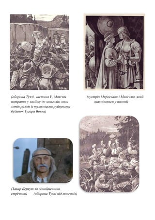(оборона Тухлі, частина V, Максим (зустріч Мирослави і Максима, який
потрапив у засідку до монголів, коли знаходиться у полоні)
хотів разом із тухольцями руйнувати
будинок Тугара Вовка)
(Захар Беркут за однойменною
стрічкою) (оборона Тухлі від монголів)
 