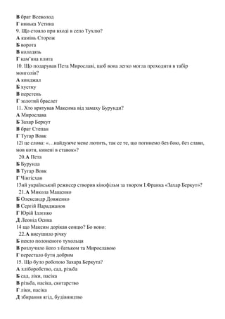 В брат Всеволод
Г нянька Устина
9. Що стояло при вході в село Тухлю?
А камінь Сторож
Б ворота
В колодязь
Г кам’яна плита
10. Що подарував Пета Мирославі, щоб вона легко могла проходити в табір
монголів?
А кинджал
Б хустку
В перстень
Г золотий браслет
11. Хто врятував Максима від замаху Бурунди?
А Мирослава
Б Захар Беркут
В брат Степан
Г Тугар Вовк
12ї це слова: «…найдужче мене лютить, так се те, що погинемо без бою, без слави,
мов коти, кинені в ставок»?
20.А Пета
Б Бурунда
В Тугар Вовк
Г Чінгісхан
13ий український режисер створив кінофільм за твором І.Франка «Захар Беркут»?
21.А Микола Мащенко
Б Олександр Довженко
В Сергій Параджанов
Г Юрій Іллєнко
Д Леонід Осика
14 що Максим дорікав сонцю? Бо воно:
22.А висушило річку
Б пекло полоненого тухольця
В розлучило його з батьком та Мирославою
Г перестало бути добрим
15. Що було роботою Захара Беркута?
А хліборобство, сад, різьба
Б сад, ліки, пасіка
В різьба, пасіка, скотарство
Г ліки, пасіка
Д збирання ягід, будівництво
 
