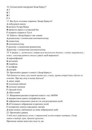 16. Скільки років мандрував Захар Беркут?
А 5
Б 7
В 3
Г 4
17. Яке було «головне старання» Захара Беркута?
А побудувати школу
Б вигнати Тугара Вовка
В провести дорогу в угорський бік
Г відкрити лікарню в Тухлі
18. Повість «Захар Беркут» має ознаки
А романтизму з елементами сентименталізму
Б символізму
В сентименталізму
Г реалізму з елементами романтизму
Д реалізму з елементами сентименталізму
19. У рядках «...застогнала і затряслася тухольська долина», «гнівно закрутилася...
вода», «околиця раптом ожила» ужито засіб виразності
А персоніфікація
Б метонімія
В гіпербола
Г метафора
Д алегорія
20. Прочитайте уривок із повісті «Захар Беркут».
Твій батько не таку силу виведе проти них, а таку, проти котрої ніяке військо не
встоїть. Про яку силу в ньому йдеться?
А диких звірів
Б тухольське військо
В сусідські громади
Г гірський потік
Д табун коней
21. Жанровими рисами історичної повісті є всі, ОКРІМ
А використання давніх географічних назв
Б зображення соціальних умов як тла для розгортання подій
В об’єктивного зображення історичних подій
Г колоритних описів стародавніх звичаїв
Д мови оповіді, наближеної до мови зображуваної доби
22. Прочитайте уривок.
У тій хвилі задрожала земля, і страшенний лускіт потряс повітрям. Гамір
знявся в таборі, крик, брязкіт оружжя...
Причиною паніки монголів стало те, що
 