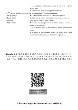 Г «з грубими обрисами лиця і грубим, чорним
волоссям»
Д «спокійний, свобідний в рухах і словах»
30. Установіть відповідність між персонажами і їхніми репліками.
1 Захар Беркут А «У мене пута на руках, а в тебе на душі!»
2 Тугар Вовк Б «Тепер я не можу вважати його батьком, бо не
3 Максим хочу зраджувати свого краю».
4 Мирослава В «Поки не зустрінемось з тими псами, поти не
можемо ночувати».
Г «Коб тілько мені по тих трупах дійти до власти й
сили».
Д «Сонце я поклоняюсь тобі, як діди наші тобі
поклонялися, і молюсь до тебе всім серцем…»
Відповіді: 1-В, 2-Б, 3-В, 4-Г, 5-Б, 6-Г, 7-В, 8-Б, 9-А, 10-В, 11-Г, 12-Б, 13-Д, 14-Г, 15-
Б, 16-Г, 17-В, 18-Г, 19-А, 20-Г, 21-Б, 22-Д, 23-В, 24-Г, 25-Б, 26. 1-Б, 2-Г, 3-В, 4-А; 27.
1-Д, 2-Г, 3-А, 4-Б; 28. 1-Г, 2-А, 3-Д, 4-Б; 29. 1-В, 2-Д, 3-Г, 4-А; 30. 1-Д, 2-Г, 3-А, 4-Б.
2. Василь Стефаник «Камінний хрест» (1899 р.)
Вікторина до твору
«Захар Беркут»
 