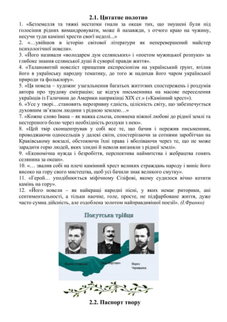 2.1. Цитатне полотно
1. «Безземелля та тяжкі нестатки гнали за океан тих, що змушені були під
голосіння рідних вимандровувати, може й назавжди, з отчого краю на чужину,
несучи туди камінні хрести своєї недолі...»
2. «…увійшов в історію світової літератури як неперевершений майстер
психологічної новели».
3. «Його називали «володарем дум селянських» і «поетом мужицької розпуки» за
глибоке знання селянської душі й суворої правди життя».
4. «Талановитий новеліст прищепив експресіонізм на український ґрунт, втілив
його в українську народну тематику, до того ж надихав його чаром української
природи та фольклору».
5. «Ця новела – художнє узагальнення багатьох життєвих спостережень і роздумів
автора про трудову еміграцію; це відгук письменника на масове переселення
українців із Галичини до Америки наприкінці ХІХ ст.» («Камінний хрест»).
6. «Усе у творі…становить нерозривну єдність, цілісність світу, що забезпечується
духовним зв’язком людини з рідною землею…»
7. «Кожне слово Івана – як важка сльоза, сповнена ніжної любові до рідної землі та
нестерпного болю через необхідність розлуки з нею».
8. «Цей твір сконцентрував у собі все те, що бачив і пережив письменник,
проводжаючи односельців у далекі світи, спостерігаючи за сотнями заробітчан на
Краківському вокзалі, обстоюючи їхні права і вболіваючи через те, що не може
зарадити горю людей, яких злидні й неволя виганяли з рідної землі».
9. «Економічна нужда і безробіття, перспектива наймитства і жебрацтва гонять
селянина за океан».
10. «… звалив собі на плечі камінний хрест великих страждань народу і виніс його
високо на гору свого мистецтва, щоб усі бачили знак великого смутку».
11. «Герой… уподібнюється міфічному Сізіфові, якому судилося вічно котити
камінь на гору».
12. «Його новели – як найкращі народні пісні, у яких немає риторики, ані
сентиментальності, а тільки наочне, голе, просте, не підфарбоване життя, дуже
часто сумна дійсність, але оздоблена золотом найправдивішої поезії». (І.Франко)
2.2. Паспорт твору
 