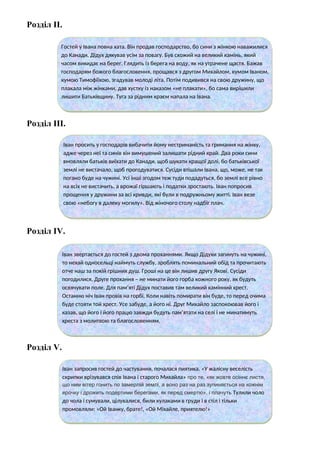 Розділ ІІ.
Розділ ІІІ.
Розділ ІV.
Розділ V.
Гостей у Івана повна хата. Він продав господарство, бо сини з жінкою наважилися
до Канади. Дідух дякував усім за повагу. Був схожий на великий камінь, який
часом викидає на берег. Глядить із берега на воду, як на утрачене щастя. Бажав
господарям божого благословення, прощався з другом Михайлом, кумом Іваном,
кумою Тимофіїхою, згадував молоді літа. Потім подивився на свою дружину, що
плакала між жінками, дав хустку із наказом «не плакати», бо сама вирішили
лишити Батьківщину. Туга за рідним краєм напала на Івана.
Іван просить у господарів вибачити йому нестриманість та гримання на жінку,
адже через неї та синів він вимушений залишати рідний край. Два роки сини
вмовляли батьків виїхати до Канади, щоб шукати кращої долі, бо батьківської
землі не вистачало, щоб прогодуватися. Сусіди втішали Івана, що, може, не так
погано буде на чужині. Усі інші згодом теж туди подадуться, бо землі все рівно
на всіх не вистачить, а врожаї гіршають і податки зростають. Іван попросив
прощення у дружини за всі кривди, які були в подружньому житті. Іван везе
свою «небогу в далеку могилу». Від жіночого столу надбіг плач.
Іван звертається до гостей з двома проханнями. Якщо Дідухи загинуть на чужині,
то нехай односельці наймуть службу, зроблять поминальний обід та прочитають
отче наш за покій грішних душ. Гроші на це він лишив другу Якові. Сусіди
погодилися. Друге прохання – не минати його горба кожного року, як будуть
освячувати поле. Для пам’яті Дідух поставив там великий камінний хрест.
Останню ніч Іван провів на горбі. Коли навіть помирати він буде, то перед очима
буде стояти той хрест. Усе забуде, а його ні. Друг Михайло заспокоював його і
казав, що його і його працю завжди будуть пам’ятати на селі і не минатимуть
хреста з молитвою та благословенням.
Іван запросив гостей до частування, почалася пиятика. «У жалісну веселість
скрипки врізувався спів Івана і старого Михайла» про те, «як жовте осіннє листя,
що ним вітер гонить по замерлій землі, а воно раз на раз зупиняється на кожнім
ярочку і дрожить подертими берегами, як перед смертю», і плачуть Тулили чоло
до чола і сумували, цілувалися, били кулаками в груди і в стіл і тільки
промовляли: «Ой Іванку, брате!, «Ой Міхайле, приятелю!»
 