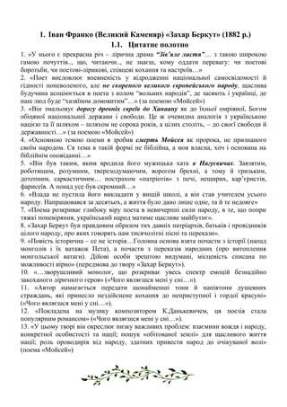 1. Іван Франко (Великий Каменяр) «Захар Беркут» (1882 р.)
1.1. Цитатне полотно
1. «У нього є прекрасна річ – лірична драма “Зів’яле листя”… з такою широкою
гамою почуттів.., що, читаючи.., не знаєш, кому оддати перевагу: чи поетові
боротьби, чи поетові-лірикові, співцеві кохання та настроїв…»
2. «Поет висловлює впевненість у відродженні національної самосвідомості й
гідності поневоленого, але не скореного великого європейського народу, щаслива
будучина асоціюється в поета з колом “вольних народів”, де засяють і українці, де
наш люд буде “хазяїном домовитим”…» (за поемою «Мойсей»)
3. «Він змальовує дорогу древніх євреїв до Ханаану як до їхньої омріяної, Богом
обіцяної національної держави і свободи. Це ж очевидна аналогія з українською
нацією та її шляхом – шляхом не сорока років, а цілих століть, – до своєї свободи й
державності…» (за поемою «Мойсей»)
4. «Основною темою поеми я зробив смерть Мойсея як пророка, не признаного
своїм народом. Ся тема в такій формі не біблійна, а моя власна, хоч і основана на
біблійнім оповіданні…»
5. «Він був таким, яким вродила його мужицька хата в Нагуєвичах. Завзятим,
роботящим, розумним, тверезодумаючим, ворогом брехні, а тому й гризьким,
дотепним, саркастичним… пострахом «патріотів» з печі, нещирих, кар’єристів,
фарисеїв. А понад усе був скромний…»
6. «Влада не пустила його викладати у вищій школі, а він став учителем усього
народу. Напрацювався за десятьох, а життя було дано лише одне, та й те недовге»
7. «Поема розкриває глибоку віру поета в невичерпні сили народу, в те, що попри
тяжкі поневіряння, український народ матиме щасливе майбутнє».
8. «Захар Беркут був правдивим образом тих давніх патріархів, батьків і провідників
цілого народу, про яких говорять нам тисячолітні пісні та перекази».
9. «Повість історична – се не історія…Головна основа взята почасти з історії (напад
монголів і їх ватажок Пета), а почасти з переказів народних (про витоплення
монгольської ватаги). Дійові особи зрештою видумані, місцевість списана по
можливості вірно» (передмова до твору «Захар Беркут»).
10. «…зворушливий монолог, що розкриває увесь спектр емоцій безнадійно
закоханого ліричного героя» («Чого являєшся мені у сні…»).
11. «Автор намагається передати щонайменші тони й напівтони душевних
страждань, які принесло нездійснене кохання до неприступної і гордої красуні»
(«Чого являєшся мені у сні…»).
12. «Покладена на музику композитором К.Данькевичем, ця поезія стала
популярним романсом» («Чого являєшся мені у сні…»).
13. «У цьому творі він окреслює низку важливих проблем: взаємини вождя і народу,
конкретної особистості та нації; пошук «обітованої землі» для щасливого життя
нації; роль проводирів від народу, здатних привести народ до очікуваної волі»
(поема «Мойсей»)
 