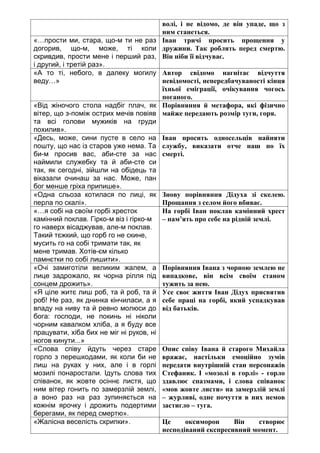 волі, і не відомо, де він упаде, що з
ним станеться.
«…прости ми, стара, що-м ти не раз
догорив, що-м, може, ті коли
скривдив, прости мене і перший раз,
і другий, і третій раз».
Іван тричі просить прощення у
дружини. Так роблять перед смертю.
Він ніби її відчуває.
«А то ті, небого, в далеку могилу
веду…»
Автор свідомо нагнітає відчуття
невідомості, непередбачуваності кінця
їхньої еміграції, очікування чогось
поганого.
«Від жіночого стола надбіг плач, як
вітер, що з-поміж острих мечів повіяв
та всі голови мужиків на груди
похилив».
Порівняння й метафора, які фізично
майже передають розмір туги, горя.
«Десь, може, сини пусте в село на
пошту, що нас із старов уже нема. Та
би-м просив вас, аби-сте за нас
наймили служебку та й аби-сте си
так, як сегодні, зійшли на обідець та
віказали очинаш за нас. Може, пан
бог менше гріха припише».
Іван просить односельців найняти
службу, виказати отче наш по їх
смерті.
«Одна сльоза котилася по лиці, як
перла по скалі».
Знову порівняння Дідуха зі скелею.
Прощання з селом його вбиває.
«…я собі на своїм горбі хресток
камінний поклав. Гірко-м віз і гірко-м
го наверх вісаджував, але-м поклав.
Такий тєжкий, що горб го не скине,
мусить го на собі тримати так, як
мене тримав. Хотів-єм кілько
памнєтки по собі лишити».
На горбі Іван поклав камінний хрест
– пам’ять про себе на рідній землі.
«Очі замиготіли великим жалем, а
лице задрожало, як чорна рілля під
сонцем дрожить».
Порівняння Івана з чорною землею не
випадкове, він всім своїм станом
тужить за нею.
«Я ціле житє лиш роб, та й роб, та й
роб! Не раз, як днинка кінчиласи, а я
впаду на ниву та й ревно молюси до
бога: господи, не покинь ні ніколи
чорним кавалком хліба, а я буду все
працувати, хіба бих не міг ні руков, ні
ногов кинути...»
Усе своє життя Іван Дідух присвятив
себе праці на горбі, який успадкував
від батьків.
«Слова співу йдуть через старе
горло з перешкодами, як коли би не
лиш на руках у них, але і в горлі
мозилі понаростали. Ідуть слова тих
співанок, як жовте осіннє листя, що
ним вітер гонить по замерзлій землі,
а воно раз на раз зупиняється на
кожнім ярочку і дрожить подертими
берегами, як перед смертю».
Опис співу Івана й старого Михайла
вражає, настільки емоційно зумів
передати внутрішній стан персонажів
Стефаник. І «мозолі в горлі» - горло
здавлює спазмами, і слова співанок
«мов жовте листя» на замерзлій землі
– журливі, одне почуття в них немов
застигло – туга.
«Жалісна веселість скрипки». Це оксиморон Він створює
несподіваний експресивний момент.
 