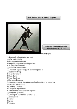 2.5. Тестова палітра
1. Василь Стефаник належить до
А «Руської трійці»
Б «Братства тарасівців»
В Кирило-Мефодіївського братства
Г «Покутської трійці»
Д київських неокласиків
2.Головним героєм твору «Камінний хрест» є
А Терентій Пузир
Б Гнат Кухарчук
В Іван Дідух
Г Іван Палійчук
Д Нечипор Вареник
3.ізвище головного героя новели «Камінний хрест» вказує на
А світське походження
Б глибоку старість
В безпросвітну бідність
Г споконвічне хліборобське коріння
Д матеріальну нужду
4. За жанром «Камінний хрест» – це
А оповідання
Б нарис
В етюд
Г повість
Василь Кравцевич «Несіння
хреста» (бронза, 1992 р.)
Кульмінація новели (танець старих)
 