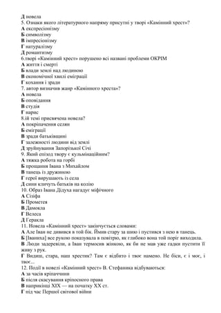 Д новела
5. Ознаки якого літературного напряму присутні у творі «Камінний хрест»?
А експресіонізму
Б символізму
В імпресіонізму
Г натуралізму
Д романтизму
6.творі «Камінний хрест» порушено всі названі проблеми ОКРІМ
А життя і смерті
Б влади землі над людиною
В економічної хвилі еміграції
Г кохання і зради
7. автор визначив жанр «Камінного хреста»?
А новела
Б оповідання
В студія
Г нарис
8.ій темі присвячена новела?
А покріпачення селян
Б еміграції
В зради батьківщині
Г залежності людини від землі
Д зруйнування Запорізької Січі
9. Який епізод твору є кульмінаційним?
А тяжка робота на горбі
Б прощання Івана з Михайлом
В танець із дружиною
Г герої вирушають із села
Д сини кличуть батьків на колію
10. Образ Івана Дідуха нагадує міфічного
А Сізіфа
Б Прометея
В Дамокла
Г Велеса
Д Геракла
11. Новела «Камінний хрест» закінчується словами:
А Але Іван не дивився в той бік. Ймив стару за шию і пустився з нею в танець.
Б [Іваниха] все рукою показувала в повітрю, як глибоко вона той поріг виходила.
В Люди задеревіли, а Іван термосив жінкою, як би не мав уже гадки пустити її
живу з рук.
Г Видиш, стара, наш хрестик? Там є відбито і твоє намено. Не біси, є і моє, і
твоє...
12. Події в новелі «Камінний хрест» В. Стефаника відбуваються:
А за часів кріпаччини
Б після скасування кріпосного права
В наприкінці XIX — на початку XX ст.
Г під час Першої світової війни
 