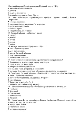 13мпозиційною особливістю новели «Камінний хрест» НЕ є:
А розповідь від першої особи
Б діалоги
В поділ на сім частин
Г розповідь про минуле Івана Дідуха
14і слова найточніше характеризують сутність творчого доробку Василя
Стефаника?
А «сонцепоклонник»
Б «основоположник української літератури»
В «співець нашої історії»
Г «ніжний лірик»
Д «поет мужицької розпуки»
15. Василь Стефаник є майстром у жанрі:
А трагедії
Б роману
В поеми
Г новели
Д повісті
16. Хто був прототипом образу Івана Дідуха?
А брат Василя Стефаника
Б друг письменника
В земляк Василя Стефаника
Г дідусь письменника
Д син Василя Стефаника
17. Яка з названих нижче ознак не характерна для експресіонізму?
А бажання жити за критеріями ідеалу, а не буднів
Б увага до простих характерів
В пошуки витоків людського зла
Г посилення уваги до проблеми вини і кари
Д потворне бачиться неминучим, обов′язковим антиподом прекрасного
18. Оповідання Василя Стефаника «Камінний хрест» написане під враженням від:
А подій Першої світової війни
Б масової еміграції галицьких селян до Америки
В смерті батька
Г Жовтневої революції в Росії
Д подорожі у наддніпрянську Україну
19. Головний герой оповідання «Камінний хрест» Іван мав прізвисько:
А Горбатий
Б Холодний
В Струджений
Г Переламаний
Д Зігнений
20. Нивка Івана Дідуха з оповідання Василя Стефаника «Камінний хрест» була
неродючою, тому що знаходилась:
А на суцільних пісках
Б у болотяній низині
В на глиняному грунті
 