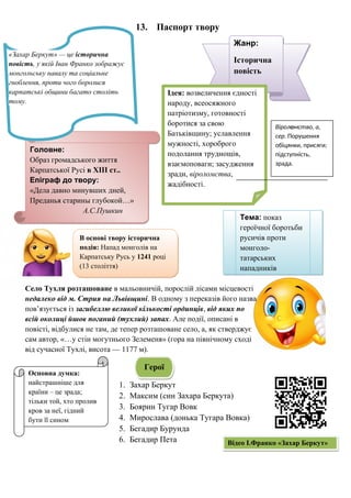 13. Паспорт твору
Село Тухля розташоване в мальовничій, порослій лісами місцевості
недалеко від м. Стрия на Львівщині. В одному з переказів його назва
пов’язується із загибеллю великої кількості ординців, від яких по
всій околиці йшов поганий (тухлий) запах. Але події, описані в
повісті, відбулися не там, де тепер розташоване село, а, як стверджує
сам автор, «…у стін могутнього Зелеменя» (гора на північному сході
від сучасної Тухлі, висота — 1177 м).
1. Захар Беркут
2. Максим (син Захара Беркута)
3. Боярин Тугар Вовк
4. Мирослава (донька Тугара Вовка)
5. Бегадир Бурунда
6. Бегадир Пета
Основна думка:
найстрашніше для
країни – це зрада;
тільки той, хто пролив
кров за неї, гідний
бути її сином
Головне:
Образ громадського життя
Карпатської Русі в XIII ст..
Епіграф до твору:
«Дела давно минувших дней,
Преданья старины глубокой…»
А.С.Пушкин
Жанр:
Історична
повість
«Захар Беркут» — це історична
повість, у якій Іван Франко зображує
монгольську навалу та соціальне
гноблення, проти чого боролися
карпатські общини багато століть
тому.
Ідея: возвеличення єдності
народу, всеосяжного
патріотизму, готовності
боротися за свою
Батьківщину; уславлення
мужності, хороброго
подолання труднощів,
взаємоповаги; засудження
зради, віроломства,
жадібності.
Віроломство, а,
сер. Порушення
обіцянки, присяги;
підступність,
зрада.
Тема: показ
героїчної боротьби
русичів проти
монголо-
татарських
нападників
В основі твору історична
подія: Напад монголів на
Карпатську Русь у 1241 році
(13 століття)
Герої
Відео І.Франко «Захар Беркут»
 