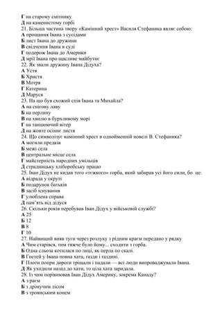 Г на старому смітнику
Д на каменистому горбі
21. Більша частина твору «Камінний хрест» Василя Стефаника являє собою:
А прощання Івана з сусідами
Б лист Івана до дружини
В свідчення Івана в суді
Г подорож Івана до Америки
Д мрії Івана про щасливе майбутнє
22. Як звали дружину Івана Дідуха?
А Устя
Б Христя
В Мотря
Г Катерина
Д Маруся
23. На що був схожий спів Івана та Михайла?
А на снігову лаву
Б на перлину
В на хвилю в бурхливому морі
Г на танцюючий вітер
Д на жовте осіннє листя
24. Що символізує камінний хрест в однойменній новелі В. Стефаника?
А могили предків
Б межі села
В центральне місце села
Г майстерність народних умільців
Д страдницьку хліборобську працю
25. Іван Дідух не кидав того «тєжкого» горба, який забирав усі його сили, бо це:
А відрада у скруті
Б подарунок батьків
В засіб існування
Г улюблена справа
Д пам’ять від дідуся
26. Скільки років перебував Іван Дідух у військовій службі?
А 25
Б 12
В 8
Г 10
27. Найвищий вияв туги через розлуку з рідним краєм передано у рядку
А Чим старівся, тим тяжче було йому... сходити з горба.
Б Одна сльоза котилася по лиці, як перла по скалі.
В Гостей у Івана повна хата, ґазди і ґаздині.
Г Плоти попри дороги тріщали і падали — всі люди випроваджували Івана.
Д Як уходили назад до хати, то ціла хата заридала.
28. Із чим порівнював Іван Дідух Америку, зокрема Канаду?
А з раєм
Б з дрімучим лісом
В з троянським конем
 