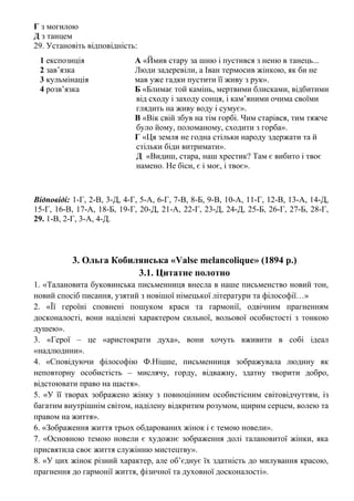 Г з могилою
Д з танцем
29. Установіть відповідність:
1 експозиція А «Ймив стару за шию і пустився з неню в танець...
2 зав’язка Люди задеревіли, а Іван термосив жінкою, як би не
3 кульмінація мав уже гадки пустити її живу з рук».
4 розв’язка Б «Блимає той камінь, мертвими блисками, відбитими
від сходу і заходу сонця, і кам’яними очима своїми
глядить на живу воду і сумує».
В «Вік свій збув на тім горбі. Чим старівся, тим тяжче
було йому, поломаному, сходити з горба».
Г «Ця земля не годна стільки народу здержати та й
стільки біди витримати».
Д «Видиш, стара, наш хрестик? Там є вибито і твоє
намено. Не біси, є і моє, і твоє».
Відповіді: 1-Г, 2-В, 3-Д, 4-Г, 5-А, 6-Г, 7-В, 8-Б, 9-В, 10-А, 11-Г, 12-В, 13-А, 14-Д,
15-Г, 16-В, 17-А, 18-Б, 19-Г, 20-Д, 21-А, 22-Г, 23-Д, 24-Д, 25-Б, 26-Г, 27-Б, 28-Г,
29. 1-В, 2-Г, 3-А, 4-Д.
3. Ольга Кобилянська «Valse melancolique» (1894 р.)
3.1. Цитатне полотно
1. «Талановита буковинська письменниця внесла в наше письменство новий тон,
новий спосіб писання, узятий з новішої німецької літератури та філософії…»
2. «Її героїні сповнені пошуком краси та гармонії, одвічним прагненням
досконалості, вони наділені характером сильної, вольової особистості з тонкою
душею».
3. «Герої – це «аристократи духа», вони хочуть вживити в собі ідеал
«надлюдини».
4. «Сповідуючи філософію Ф.Ніцше, письменниця зображувала людину як
неповторну особистість – мислячу, горду, відважну, здатну творити добро,
відстоювати право на щастя».
5. «У її творах зображено жінку з повноцінним особистісним світовідчуттям, із
багатим внутрішнім світом, наділену відкритим розумом, щирим серцем, волею та
правом на життя».
6. «Зображення життя трьох обдарованих жінок і є темою новели».
7. «Основною темою новели є художнє зображення долі талановитої жінки, яка
присвятила своє життя служінню мистецтву».
8. «У цих жінок різний характер, але об’єднує їх здатність до милування красою,
прагнення до гармонії життя, фізичної та духовної досконалості».
 