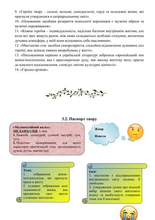 9. «Героїні твору – сильні, вольові, самодостатні, горді та незалежні жінки, які
прагнули утвердитися в патріархальному світі».
10. «Основними засобами розкриття психології персонажів є музичні образи та
музичні переживання».
11. «Кожна героїня – індивідуальність, наділена багатим внутрішнім життям, але
коли всі троє живуть разом, між ними складаються особливі стосунки, витончена
духовна атмосфера, у якій вони відчувають себе щасливими».
12. «Мистецтво стає засобом саморозкриття, способом відновлення душевних сил
героїні, яка зазнала тяжких випробувань у житті».
13. «Письменниця першою в українській літературі зобразила європейський тип
жінки-інтелігентки, яка є аристократкою духу, має високу життєву мету, прагне
до власного вдосконалення, сповідує світові культурні цінності».
14. «Гірська орлиця».
3.2. Паспорт твору
Жанр
Новела
«Меланхолійний вальс»
МЕЛАНХО́ЛІЯ, ї, жін.
1. Важкий, похмурий, сумний настрій; сум,
туга.
2. Психічне захворювання, для якого
характерні пригнічений стан, загальмованість
думок, рухів, маячні ідеї.
Тема:
1. зображення жінок-
інтелектуалок, які прагнуть
краси в житті.
2. художнє зображення долі
талановитої жінки, яка
присвятила своє життя
служінню мистецтву.
Ідея:
1. мистецтво є віддзеркаленням
внутрішнього світу людини, її
свободою.
2. утвердження думки про вільний
вибір жінкою свого життєвого
шляху та необхідність створення
умов для її реалізації.
 