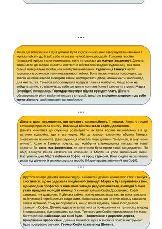 * * *
* * *
* * *
Жило дві товаришки. Одна дівчина була художницею, вже завершувала навчання і
мріяла поїхати до Італії, себе називала «улюбленицею долі». Головна героїня
(оповідач) мріяла стати вчителькою, тому готувалася до матури (екзамену). Дівчата
винаймали дві великі кімнати, елегантно обставлені завдяки художниці, яка мала
більші матеріальні засоби, ніж майбутня вчителька. Художниця Ганнуся часто
торкалася в розмовах теми незалежності жінки. Вона переконувала товаришку, що
зовсім не обов’язково виходити заміж, народжувати дітей, можна жити, наприклад,
для мистецтва. Ганнуся запропонувала подрузі план на майбутнє. Якщо вони не
вийдуть заміж, то візьмуть до себе ще третю компаньйонку і заживуть втрьох. Марта
(оповідач) погодилась. Господар квартири підняв орендну плату. Дівчата
обговорювали різні варіанти виходу з ситуації, зрештою вирішили запросити до себе
третю дівчину, щоб вирішити цю проблему.
Дівчата дали оголошення, що шукають компаньйонку, і чекали. Якось у грудні
служниця принесла візитку. Власницю візитки звали Софія Дорошенко.
Дівчата кинулися до служниці розпитувати, як була вбрана незнайомка. На це
остання відповіла, що в усе чорне. На це завжди елегантно вбрана Ганнуся
зневажливо пхикнула. Далі служниця описала лице дівчини "змарніле, зі смутними
очима". Коли ж Ганнуся почула, що майбутня співмешканка питала, чи теплі
кімнати, бо вона має фортепіано, то остаточно була проти такої кандидатури. По
обіді Ганнуся пішла кататися на ковзанах, а Марта на урок англійської мови.
Наступного дня Марта побачила Софію на уроці гармонії. Вона сиділа через кілька
рядів від дівчини й уважно слухала теорію (Марту вразив античний тип Софії).
Другого вечора дівчата мовчки сидіди в кімнаті й думали кожна про своє. Ганнуся
злостилася, що не одержала сподіваної стипендії. Марта ж була пригнічена тим,
що молодий професор, з яким вона завжди радо розмовляла, сьогодні більше
уваги приділяв молодій німочці. У кімнату зайшла Софія Дорошенко. Софія
запитала, чи дозволять їй дівчата займатися музикою, якщо так, то вона пристане
на їх умови і перебиреться сюди жити. Вона сказала, що не хоче нікому заважати
своєю музикою, тому не образиться, якщо почує відмову. Ганна погодилася
залишити Софію. Дівчина одразу ж заплатила за помешкання на три місяці вперед
і попрощалася, відмовившись від чаю. Третього дня Софія переселилася. Не мала
багато речей, найкраще, що в неї було, – фортепіано: з дорогого дерева,
прикрашене арабесками. Дівчина тішилася, що в їх високих покоях інструмент
буде прекрасно звучати. Увечері Софія грала етюд Шопена.
 