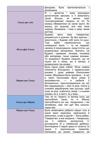 фондами, була претензіональна і
розпещена.
Ганна про себе
Я — артистка і живу відповідно
артистичним законам, а ті вимагають
трохи більше, як закони такої
тіснопрограмової людини, як ти! Ти
можеш обмежитися на своїм грунті, бо
мусиш; він вузький, але моє поле
широке, безмежне, і тому я живу таким
життям.
Філософія Ганни
Будемо мати своє товариство,
розуміється й мужчин, бо без мужчин –
монотонно, і будемо собі жити по душі.
Тоді юрба переконається, що
незамужня жінка — то не предмет
насміху й пожалування, лише істота, що
розвинулася неподілено. Значить: не
будемо, приміром, жінками чоловіків
або матерями, лише самими жінками.
Ти розумієш? Будемо людьми, що не
пішли ані в жінки, ані в матері, а
розвинулися так вповні...
Марта про Ганну
Була гарна сама собою. Ясна, майже
попеляста блондинка, з правильними
рисами і дуже живими блискучими
очима. Збудована була прегарно... А що
в своїх постановах була скора й
консеквентна, — я любила її
безгранично, пристосовувалася до неї
без надумування, і, мов та ріка, плила я
спокійно виробленим нею руслом, щоб
знов, як ріка, згубитися, може, і з іншими
такими, як я, в житті, як у морі...
Ганна про Марту
Такі, як ти, творять ту велику силу, що
пригноблює таких, як я. Масою
пригноблюєте ви нас, поодиноких, і ми
загибаємо, мов той цвіт без насіння,
через вас.
Марта про Ганну Була незвичайно доброго серця: отут в
одній хвилі кидалася, гарячилася й
змагалася, а вже в другій — була добра.
Товариство, в яке входила, і товаришки,
що її любили, розпестили її,
догоджуючи їй у найменшій дрібниці,
боготворячи її задля краси й таланту та
задля її оригінальних помислів.
Належала до різних товариств, не
 