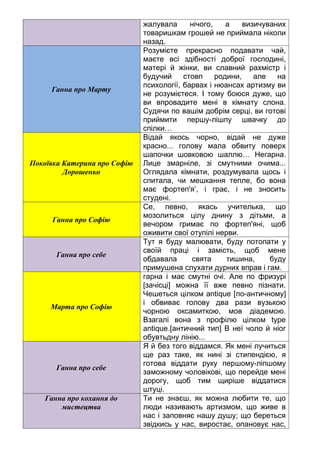 жалувала нічого, а визичуваних
товаришкам грошей не приймала ніколи
назад.
Ганна про Марту
Розумієте прекрасно подавати чай,
маєте всі здібності доброї господині,
матері й жінки, ви славний рахмістр і
будучий стовп родини, але на
психології, барвах і нюансах артизму ви
не розумієтеся. І тому боюся дуже, що
ви впровадите мені в кімнату слона.
Судячи по вашім добрім серці, ви готові
приймити першу-лішпу швачку до
спілки…
Покоївка Катерина про Софію
Дорошенко
Відай якось чорно, відай не дуже
красно... голову мала обвиту поверх
шапочки шовковою шаллю… Негарна.
Лице змарніле, зі смутними очима...
Оглядала кімнати, роздумувала щось і
спитала, чи мешкання тепле, бо вона
має фортеп'я’, і грає, і не зносить
студені.
Ганна про Софію
Се, певно, якась учителька, що
мозолиться цілу днину з дітьми, а
вечором гримає по фортеп'яні, щоб
оживити свої отупілі нерви.
Ганна про себе
Тут я буду малювати, буду потопати у
своїй праці і замість, щоб мене
обдавала свята тишина, буду
примушена слухати дурних вправ і гам.
Марта про Софію
гарна і має смутні очі. Але по фризурі
[зачісці] можна її вже певно пізнати.
Чешеться цілком antique [по-античному]
і обвиває голову два рази вузькою
чорною оксамиткою, мов діадемою.
Взагалі вона з профілю цілком type
antique.[античний тип] В неї чоло й ніог
обувтьдну лінію...
Ганна про себе
Я й без того віддамся. Як мені лучиться
ще раз таке, як нині зі стипендією, я
готова віддати руку першому-ліпшому
заможному чоловікові, що перейде мені
дорогу, щоб тим щиріше віддатися
штуці.
Ганна про кохання до
мистецтва
Ти не знаєш, як можна любити те, що
люди називають артизмом, що живе в
нас і заповняє нашу душу; що береться
звідкись у нас, виростає, опановує нас,
 