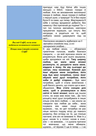 пригадує нам Аду Каїна або інших
женщин з біблії, повних покори й
любові. Але не вихованням виплеканої
покори й любові, лише покори й любові
з першої руки, з природи! Ти й без науки
була б та сама, що тепер. Жертвувала б
себе з напору вродженої доброти, без
намислу і без претензій до подяки! Ти —
тип тих тисячок звичайних, невтомно
працюючих мурашок, що гинуть без
нагороди, а родяться на те, щоб
любов'ю своєю удержувати лад на
світі...
Вигляд Софії, коли вона
побачила колишнього коханого
Неописана ненависть відбилася на її
звичайно спокійнім лиці, а очі
заіскрилися злобою...
Нещаслива історія кохання
Софії
Є рід любові жінок, — обізвалася
тремтячим голосом, мовби боялася
говорити, — на якій мужчина ніколи не
розуміється. Вона для нього заширока,
щоби зрозумівся на ній. Таку широку
любов, що мала мене вповні
розвинути, ні, розцвісти мала мене,
віддала я йому. Не від сьогодні до
завтра, лиш назавсіди. Кожний рух
йоог обувля мене потребою, його
вид був мені потребою, голос йоог
обувля моєї душі потребою, його
хиби й добрі сторони... Був мені
потребою, щоб я стала викінченою і
щоб багато дечого, що спало ще в мені,
збудилося. Мав стати сонцем для
мене, щоб я розвинулася в його
світлі й теплі вповні; мала ще іншою
стати, не знаю вже якою там... До того
розцвіту моєї душі потребувала я лише
кілька слів його любові, — ми ніколи не
говорили про любов до себе... вона
існувала між нами лише німою
музикою... так, як цвіт потребує не раз
лише легкого подуву вітру до повного
розвитку, без огляду на те, що пізніше
настане; але він не вимовив їх. Мав їх у
душі, носив їх у голосі, носив в очах,
але — не вимовив... і я шукала причини
тої мовчанки, що мене вбивала,
шукала... ні! Шукаю її ще й тепер — і не
 