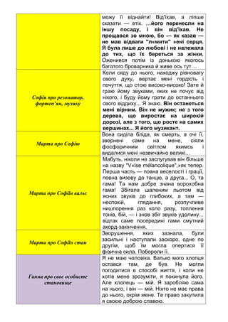 можу її віднайти! Від'їхав, а ліпше
сказати — втік. …його перенесли на
іншу посаду, і він від'їхав. Не
прощався зо мною, бо — як казав —
не мав відваги "л«мити" »ені серця.
Я була лише до любові і не належала
до тих, що їх береться за жінки.
Оженився потім із донькою якогось
багатого броварника й живе ось тут…
Софія про резонатор,
фортеп’ян, музику
Коли сяду до нього, находжу рівновагу
свого духу, вертає мені гордість і
почуття, що стою високо-високо! Зате й
граю йому звуками, яких не почує від
нікого, і буду йому грати до останнього
свого віддиху... Я знаю. Він останеться
мені вірним. Він не мужик; не з того
дерева, що виростає на широкій
дорозі, але з того, що росте на самих
вершинах... Я його музикант.
Марта про Софію
Вона сиділа бліда, як смерть, а очі її,
звернені саме на мене, сіяли
фосфоричним світлом якимсь і
видалися мені незвичайно великі...
Марта про Софіїн вальс
Мабуть, ніколи не заслугував він більше
на назву "V«lse mélancolique",»як тепер.
Перша часть — повна веселості і грації,
повна визову до танцю, а друга... О, та
гама! Та нам добре знана ворохобна
гама! Збігала шаленим льотом від
ясних звуків до глибоких, а там —
неспокій, глядання, розпучливе
нишпорення раз коло разу, топлення
тонів, бій, — і знов збіг звуків удолину...
відтак саме посередині гами смутний
акорд-закінчення.
Марта про Софіїн стан
Зворушення, яких зазнала, були
засильні і наступали заскоро, одне по
другім, щоб їм могла опертися її
фізична сила. Побороли її.
Ганна про своє особисте
становище
Я не маю чоловіка. Батько мого хлопця
остався там, де був. Не могли
погодитися в способі життя, і коли не
хотів мене зрозуміти, я покинула його.
Але хлопець — мій. Я заробляю сама
на нього, і він — мій. Ніхто не має права
до нього, окрім мене. Те право закупила
я своєю доброю славою.
 