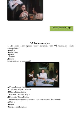 3.5. Тестова палітра
1. До якого літературного жанру належить твір О.Кобилянської «Valse
melancolique»?
А повість
Б оповідання
В роман
Г новела
Д поема
2. звати дівчат на ілюстрації?
А Софія, Устина, Катерина
Б Христина, Марія, Сюзанна
В Марта, Ганна, Софія
Г Вікторія, Світлана, Марта
Д Корнелія, Ольга, Ніколь
3.життям якої героїні порівнювала свій шлях Ольга Кобилянська?
А Марти
Б Софії
В консьєржки Катерини
Останні дні життя Софії
 
