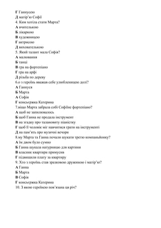 Г Ганнусею
Д матір’ю Софії
4. Ким хотіла стати Марта?
А вчителькою
Б лікаркою
В художницею
Г актрисою
Д вихователькою
5. Який талант мала Софія?
А малювання
Б танці
В гра на фортепіано
Г гра на арфі
Д різьба по дереву
6.о з героїнь вважав себе улюбленицею долі?
А Ганнуся
Б Марта
А Софія
Г консьєржка Катерина
7.віщо Марта забрала собі Софіїне фортепіано?
А щоб не запилювалось
Б щоб Ганна не продала інструмент
В на згадку про талановиту піаністку
Г щоб її чоловік міг навчитися грати на інструменті
Д на пам’ять про музичні вечори
8.му Марта та Ганна почали шукати третю компаньйонку?
А їм двом було сумно
Б Ганна шукала натурницю для картини
В власник квартири примусив
Г підвищили плату за квартиру
9. Хто з героїнь став зразковою дружиною і матір’ю?
А Ганна
Б Марта
В Софія
Г консьєржка Катерина
10. З якою героїнею пов’язана ця річ?
 