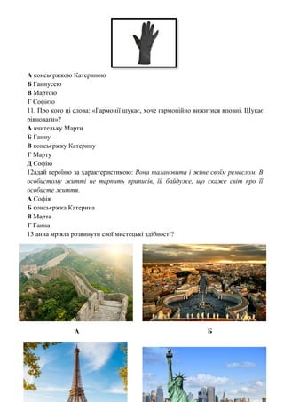 А консьєржкою Катериною
Б Ганнусею
В Мартою
Г Софією
11. Про кого ці слова: «Гармонії шукає, хоче гармонійно вижитися вповні. Шукає
рівноваги»?
А вчительку Марти
Б Ганну
В консьєржку Катерину
Г Марту
Д Софію
12адай героїню за характеристикою: Вона талановита і живе своїм ремеслом. В
особистому житті не терпить приписів, їй байдуже, що скаже світ про її
особисте життя.
А Софія
Б консьєржка Катерина
В Марта
Г Ганна
13 анна мріяла розвинути свої мистецькі здібності?
А Б
 