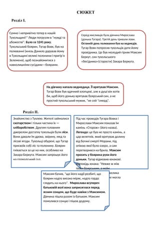 СЮЖЕТ
Розділ І.
Розділ ІІ.
Знайомство з Тухлею. Жителі займалися
скотарством і тільки частина їх —
хліборобством. Другим головним
джерелом достатку тухольців були ліси.
Вони давали їм дрова, звірину, мед та
лісові ягоди. Тухольці обурені, що Тугар
присвоїв собі ліс та полонину. Боярин
гнівається за це на них, особливо на
Захара Беркута. Максим запрошує його
на громадський суд.
Сумно і непривітно тепер в нашій
Тухольщині!" Люди погрузли в "нужді та
убожестві". Було се 1241 року.
Тухольський боярин, Тугар Вовк, був на
полюванні (князь Данило дарував йому
в Тухольщині великі полонини і пригір’я
Зелеменя), щоб познайомитися з
навколишніми сусідами—боярами.
Серед мисливців була дівчина Мирослава
(донька Тугара). Третій день тривали лови.
Останній день полювання був на ведмедів.
Тугар Вовк попросив тухольців дати йому
провідника. Це був молодий гірняк Максим
Беркут, син тухольського
«бесідника»(старости) Захара Беркута.
На дівчину напала ведмедиця. Її врятував Максим.
Тугар Вовк був вдячний хлопцеві, але в душі він хотів
би, щоб його доньку врятував боярський син, а не
простий тухольський мужик, "не сей "смерд".
Під час проводів Тугара Вовка і
Мирослави Максим показав їм
камінь «Сторож» (його назва).
Легенда: це був не просто камінь, а
цар велетнів, який врятував долину
від богині смерті Морани, під
опікою якої було озеро, а сам
перетворився на брилу. Максим
просить у боярина руки його
доньки. Тугар відмовив юнакові.
відповідь юнака: "Невже ж між
твоїм боярським, а моїм
мужицьким родом така велика
пропасть, щоб її любов не могла
перегатити?"
Максим бачив, "що його надії розбиті, що
боярин надто високо міряє, надто гордо
глядить на нього". Мирослава всупереч
батьковій волі вона заприсяглася перед
ясним сонцем, що буде навіки з Максимом.
Дівчина пішла разом із батьком. Максим
помолився сонцю і пішов додому.
 