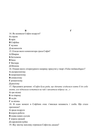 В Г
14. Як називали Софію подруги?
А струна
Б мрія
В Софійка
Г музика
Д меланхолія
15. Етюди якого композитора грала Софія?
А Шварца
Б Бетховена
В Баха
Г Вагнера
Д Шопена
16. Ознаки якого літературного напряму присутні у творі «Valse melancolique»?
А експресіонізму
Б неоромантизму
В символізму
Г романтизму
Д реалізму
17. Продовжте речення: «Софія була рада, що дівчата згодилися взяти її до себе
жити, але відказала остатися на чай і заплатила відразу за…»
А три місяці
Б за півроку
В за рік
Г за місяць
18. В один момент в Софіїних очах з’явилася ненависть і злоба. Що стало
причиною?
А зрада подруги
Б втрата роботи
В поява нових сусідів
Г втрата грошей
Д одруження вуйка
19. Яку звістку жахливу отримала Софія від дядька?
 