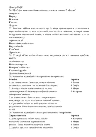 Д матір Софії
26. Що Софія вважала найважливішим для жінки, єдиною її зброєю?
А гордість
Б красу
В знання
Г талант
Д друзів
27. Фрагмент «Однак вона не вспіла ще до кінця простягнутися, — вигиналася
якраз найвигідніше, — коли саме в тій хвилі розлігся з кімнати, в котрій стояв
інструмент, страшенний лоскіт, а відтак слабий жалісний зойк струн…» — це
частина сюжету
А розвиток дії
Б поза сюжетний елемент
В кульмінація
Г зав’язка
Д розв’язка
28. У творі «Valse melancolique» автор звертається до всіх названих проблем,
ОКРІМ
А жінки-митця
Б жінки-покритки
В творчої особистості
Г жіночої дружби
Д жіночої емансипації
29. Установіть відповідність між реплікою та героїнями:
Репліка Героїня
1. Не казала нічого. Питалася, чи тут кімнати А Ганна
до спільного мешкання і чи можна би їх оглянути? Б Софія
2. Я не була ніяким новітнім типом, не мала В Марта
жодних претензій до титулу «вибраної істоти» Г Катерина
або «расової людини»
3.не маю чоловіка. Батько мого хлопця остався
там, де був. Не могли погодитися в способі життя…
4. Є рід любові жінок, на якій мужчина ніколи не
розуміється. Вона для нього заширока, щоб зрозумівся
на ній.
30. Установіть відповідність між характеристикою та героїнями:
Характеристика Героїня
1. Була гарна сама собою. Ясна, майже А Катерина
попеляста блондинка, з правильними Б Марта
рисами і дуже живими блискучими очима. В Ганна
2. Профіль був у неї справді чисто класичний. Г Софія
 
