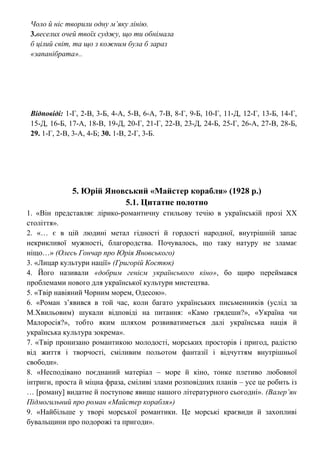 Чоло й ніс творили одну м’яку лінію.
3.веселих очей твоїх суджу, що ти обнімала
б цілий світ, та що з кожним була б зараз
«запанібрата»..
Відповіді: 1-Г, 2-В, 3-Б, 4-А, 5-В, 6-А, 7-В, 8-Г, 9-Б, 10-Г, 11-Д, 12-Г, 13-Б, 14-Г,
15-Д, 16-Б, 17-А, 18-В, 19-Д, 20-Г, 21-Г, 22-В, 23-Д, 24-Б, 25-Г, 26-А, 27-В, 28-Б,
29. 1-Г, 2-В, 3-А, 4-Б; 30. 1-В, 2-Г, 3-Б.
5. Юрій Яновський «Майстер корабля» (1928 р.)
5.1. Цитатне полотно
1. «Він представляє лірико-романтичну стильову течію в українській прозі ХХ
століття».
2. «… є в цій людині метал гідності й гордості народної, внутрішній запас
некрикливої мужності, благородства. Почувалось, що таку натуру не зламає
ніщо…» (Олесь Гончар про Юрія Яновського)
3. «Лицар культури нації» (Григорій Костюк)
4. Його називали «добрим генієм українського кіно», бо щиро переймався
проблемами нового для української культури мистецтва.
5. «Твір навіяний Чорним морем, Одесою».
6. «Роман з’явився в той час, коли багато українських письменників (услід за
М.Хвильовим) шукали відповіді на питання: «Камо грядеши?», «Україна чи
Малоросія?», тобто яким шляхом розвиватиметься далі українська нація й
українська культура зокрема».
7. «Твір пронизано романтикою молодості, морських просторів і пригод, радістю
від життя і творчості, сміливим польотом фантазії і відчуттям внутрішньої
свободи».
8. «Несподівано поєднаний матеріал – море й кіно, тонке плетиво любовної
інтриги, проста й міцна фраза, сміливі злами розповідних планів – усе це робить із
… [роману] видатне й поступове явище нашого літературного сьогодні». (Валер’ян
Підмогильний про роман «Майстер корабля»)
9. «Найбільше у творі морської романтики. Це морські краєвиди й захопливі
бувальщини про подорожі та пригоди».
 