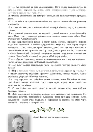 10. «… був задуманий як твір модерністський. Його основа неоромантична: на
першому плані – окриленість, фантазія і віра в людські можливості, які наче зовсім
заступають приземлену буденність».
11. «Виклад стилізований під мемуари – спогади вже немолодого героя про давні
часи».
12. «…це твір зі складною організацією, що поєднав ознаки кількох романних
різновидів».
13. «…народження сучасної й повноцінної культури вільного народу є основною
темою».
14. «…відкрив і завоював море, як окремий духовний комплекс, спаралізований у
нас… Море – це зухвальство експерименту, ламання стереотипів, табу». Євген
Маланюк про Юрія Яновського)
15. «Це неоромантичний роман, в якому навіть «вічні», «прокляті» питання
людськості повстають у дивних «учудненнях». Море під його пером набуває
викінченої і гостро принадної краси. Читаючи, дивно стає, що нація, яка століття
сиділа коло моря, яка пускалась навіть у одчайдушні морські походи, так довго не
помічала його в своїй літературі, заворожена чорною, нерухомою землею своїх
степів». (Валер’ян Підмогильний про роман «Майстер корабля»)
16. «…в образах героїв твору виразно проступають риси тих, із ким так захоплено і
творчо автор співпрацював на Одеській кінофабриці».
17. «…у цьому романі максимальна увага – до самого творчого процесу». (Віра
Агеєва)
18. «Пафос роману не тільки в романтичному оспівуванні морських просторів, а й
у глибоко ліричному захопленні процесом будівництва, творчої роботи». (Павло
Филипович про роман «Майстер корабля»)
19. «…твір народився, як і слід було чекати, далеко од моря. Його було написано
тоді, бувши звичаєм одважний і холодного серця, одразу якось уздрів, що
молодість його не вічна».
20. «Автор оспівує мистецьке начало в людині, завдяки якому вона здобуває
безсмертя у віках».
21. «Твір справедливо називають романтичним трактатом про мистецтво. Він
сповнений роздумів талановитого художника слова про сенс земного буття,
загадковість і велич душі людської, її поривання до гармонії та краси через
осягнення і минулого, й майбутнього».
Цікаві факти з життя письменника:
 