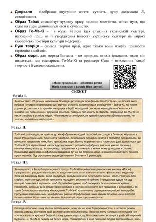 Дзеркало відображає внутрішнє життя, сутність, душу людського Я,
самопізнання.
Образ Тайах символізує духовну красу людини мистецтва, жінки-музи, що
єднає на сцені давноминулі часи із сучасністю.
Образ То-Ма-Кі – в образі утілена ідея служіння українській культурі,
натхненної праці на її утвердження (вивести українську культуру на широкі
європейські простори культури модерної).
Руки творця – символ творчої праці, адже тільки вони можуть привнести
гармонію в цей світ.
Образ моря: для моряка Богдана – це природна стихія існування, якою він
пишається; для сценариста То-Ма-Кі та режисера Сева – натхненник їхньої
творчості й самовдосконалення.
СЮЖЕТ
Розділ І.
Розділ ІІ.
Розділ ІІІ.
Розділ ІV.
«Майстер корабля» – дебютний роман
Юрія Яновського (лекція Віри Агеєвої)
Знайомство із 70-річним чоловіком. Оповідач розповідає про фільм «Білу Пустелю», на показі якого
побував і зустрів кінорежисера цієї стрічки, останній захоплюється оповідачем – То-Ма-Кі. Усі члени
родини розлетілися: старший син працює в Індії, молодший син може несподівано з’являтися й
зникати (він письменник), дружина померла. Роздуми про юність та старість. Порада від То-Ма-Кі: не
нести із собою в старість недуг. «Я випиваю останні роки, як краплі старого незабутнього вина, не
знаючи, коли йому вийде край».
То-Ма-Кі розповідає, як приїхав до кінофабрики молодий і простий, як солдат з булавою маршала в
ранці. Романтика моря, опис міста та готелю, де оселився оповідач. Згадує з теплотою про рибалок, які
вечорами говорили з ним, його приваблює порт, бачить як ремонтують пароплав. Далі дізнаємося, що
То-Ма-Кі був зарахований на посаду художнього редактора фабрики, він знав уже всі таємниці
кіновиробництва ще до його приїзду, придивлявся до людей, з якими йому доведеться спільно
працювати. Директор кінофабрики працював тут аж до 40 років, доки не пішов командувати полком
проти поляків. Під своє крило редактор повинен був узяти 7 режисерів.
Зала першого в Республіці оперового театру, То-Ма-Кі прийшов подивитися на виставу «Йосиф
Прекрасний», роздуми про балет, як вид мистецтва, який витіснила навіть фізкультура. Редактор
побачив балерину Тайах, якою милується, заради якої хоче переплисти океан і море. Роздуми про
старість, про спогади, які він присвячує молодим, сміливим і чуйним, їм редактор віддає на суд
юнацькі помилки й перемоги, щоб збудити їхні думки, щоб спонукати їх на шукання яскравих
горизонтів. Декілька днів редактор не виходив з монтажної кімнати, все працював із режисером, бо
треба було скоротити плівку кінокартини, То-Ма-Кі розтлумачує сцени режисерові, які непотрібні.
Прогулянка павільйонами кінофабрики разом з Професором, який займає почесне місце в історії
Великого Кіно. Підготовка до зйомок. Професор і редактор розходяться.
Оповідач пояснює, чому він так любить море, чому він не хоче бути романістом, а читаючи роман
якогось автора, він уявляє собі заклопотаного письменника. Пояснює мету написання мемуарів «не
хочу показувати красивої будівлі, а хочу дати матеріал, щоб у кожного читача виріс в уяві свій окремий
будинок…». То-Ма-Кі сидить на березі моря, співаю пісню, в якій порівнює людей з аргонавтами, яким
 