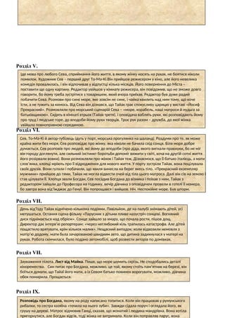 Розділ V.
Розділ VІ.
Розділ VІІ.
Розділ VІІ.
Розділ ІХ.
Іде мова про любого Сева, сприймання його життя, в якому жінку носять на руках, не боятися ніколи
помилок. Художник Сев – перший друг То-Ма-Кі.Він прийшов режисером у кіно, але його невелика
комедія провалилась, і він відпочивав у відпустці кілька місяців. Його повернення до Міста –
поставити ще одну картину. Редактор увійшов у кімнату режисера, він повідомив, що не зможе довго
говорити, бо йому треба зустрітися з товаришем, який вчора приїхав. Редактор був дуже радий
побачити Сева. Розмови про синє море, яке зовсім не синє, і чайка квилить над ним тому, що хоче
їсти, а не тужить за кимось. Від Сева він дізнався, що Тайах грає спокусливу царицю у виставі «Йосиф
Прекрасний». Розмовляли про морський сценарій Сева – «море, корабель, наші матроси й нудьга за
батьківщиною». Сидять в кімнаті втрьох (Тайах третя), і оповідача ваблять руки, які розповідають йому
про труд і людське горе, до вподоби йому руки творців. Троє рук разом – дружба, до якої жінка
увійшла повноправною серединою.
Сев, То-Ма-Кі й актор-тубілець ідуть у порт, морська прогулянка на шаланді. Роздуми про те, як може
країна жити без моря, Сев розповідає про жінку, яка ніколи не бачила схід сонця. Біля моря добре
думається, Сев розповів про людей, які йому до вподоби (про діда, якого вигнали правнуки, бо не міг
він городу доглянути, але сильний інстинкт боротьби допоміг вижити у світі, хоча на другій сотні життя
його розірвали вовки). Вони розмовляли про жінок і Тайах теж. Дізнаємося, що її батько італієць, а мати
слов’янка, хлопці мріють про її відродження для нового життя. У порту зустріли Тайах, вона поцілувала
своїх друзів. Вони гуляли і побачили, що хвиля винесла на берег якесь тіло. «Прекрасний екземпляр
мужчини» прийшов до тями, Тайах не могла відвести очей від тіла цього матроса. Далі він сів на землю і
став цілувати її. Хлопця звали Богдан, Сев посадив Богдана до візника і поїхав з ним, Тайах з
редактором зайшли до Професора на годинку, вечір дівчина з оповідачем провели в готелі її номера,
бо завтра вона від’їжджає до Генуї. Він попрощався і вийшов. Ніч. Неспокійне море. Був шторм.
День від’їзду Тайах відмічено кількома подіями. Павільйон, де на палубі знімають дітей, усі
метушаться. Остання сцена фільму «Парусник з дітьми пливе назустріч сонцеві. Вогняний
диск піднімається над обрієм». Сонце зайшло за хмару, що почала рости, пішов дощ.
Директор дає інтерв’ю репортерам: «через неглибокий кіль трапилась катастрофа. Але дітей
пощастило врятувати, крім кількох малих». Нещасний випадок: коли відвозили немовля з
матір’ю додому, мати була зачарованою швидким авто, що дитина задихнулася у матері на
руках. Робота скінчилася, було подано автомобілі, щоб розвести акторів по домівках.
Зауваження пілота. Лист від Майка. Пише, що море шумить скрізь. Не сподобались деталі
кіноремества. Син питає про Богдана, можливо, це той, якому стоїть пам’ятник на березі, він
боїться думати, що Тайаї його мати, а із Севом батько повинен ворогувати, можливо, дівчина
обох помирила. Прощається.
Розповідь про Богдана, якому на роду написано топитися. Коли він працював у румунського
рибалки, то сестра хазяїна «точила на нього зуби». Завжди сідала поруч і оглядала його, як
грушу на дереві. Матрос відмовив Ганці, сказав, що жонатий і людина мандрівна. Вона хотіла
пригорнутися, але Богдан відсів, тоді жінка не витримала. Коли він поправляв парус, вона
 