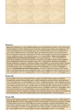 Розділ Х.
Розділ ХІ.
Розділ ХІІ.
Відбувається бесіда про те, який потрібно корабель для нової картини Сева. Беруть участь у ній: моряк
(хазяїн трамбака й шхуни), рибалка, Стелла, Муха, Поля, хазяїн кав’ярні, Богдан, Сев та редактор. Сев
пояснив, що корабель для учнів морської школи. Вони вийшли в практичне плавання, були поблизу
катастрофи й підібрали багатьох із розбитого брига. Іде обговорення картини, Сев розповідає своє
бачення, Богдан розповів свою історію життя. Спочатку хлопець плавав на пів вантажному пароплаві
юнгою, робив усяку роботу. Вони йшли на південь, коли почався тайфун. Перша земля, яку вони
побачили, була земля Філіппінських островів. Пароплав розвантажили, а матроси розбрелися по
землі. Богдан хотів дійти до міста Маніли, щоб там утопитися. Далі один малаєць за куртку підкинув
його до пароплава. Богдана тягли на канаті – удар у тім’я – втрата пам’яті. Виявилось, що малаєць
продав півмертвого на корабель, що йшов на південь. Цей корабель, на якому Богдан очуняв, належав
малайцеві з острова Пао. Його били, бо він не вставав за роботу, особливо матрос хотів помститися
безвухому китайцю. Далі слухач-рибалка перервав розповідь Богдана, бо не вірив у її правдивість.
Почалась нова розповідь про Магелланову протоку, яка схожа на підземний коридор. Вони кинули
якір у затоці Милосердя, яка схожа на декорацію пекла, туди не заходила ані жодна тварина, ні птах, ні
звір. В цей момент до кімнати заходить міліція і забирає Богда з собою, бо у нього не було документів.
Лист від Тайах. У листі вона об’їздила всі міста, тиждень уже живе в Мілані, збирається в Берлін.
Розповіла про любовну пригоду. Вона їздить з одним італійцем по околицях Мілана. На площі Дуомо
вони сіли в автомобіль та поїхали дивитися місто Павіа. Оглядаючи кафедрал, Тайах побачила чоловіка,
який полонив її серце. Коли він чув її погляд на собі, то швидко відходив, вона впала в розпач. Вона сіла
в автомобіль, де сиділи вже люди, і там вже сидів той незнайомець. Двоє людей дивились у вічі одне
одному, Тайах трусило, як у лихоманці. По приїзду дівчина з італійцем попрощалась. Ідучи додму, вона
зустріла того незнайомця. Він підвіз її додому, вони домовились про зустріч, але він не прийшов у
назначений час. Тоді вона подумала, що помилилась з вимовою місця зустрічі, побігла на площу Дуомо,
але там було пусто. Тайах просить друга, щоб він простив їй гріхи, бо вона «грішила думкою».
Директор дав завдання редактору: «сьогодні приїздить комісар закордонних справ, а завтра приїде на
крейсері турецький міністр». Їхню нараду треба було зняти на плівку і її долучити до тієї угоди, яка буде
складена під час їхньої зустрічі. Після побачення редактор поїхав до кінолабораторії дивитися плівку.
Знову збори у кав’ярні заради картини, обговорюють майбутній фільм. Розповідь хазяїна трамбака про
життя в монастирі, втечу звідти. Розповідь Поліни про особисте кохання з воєннопленним (дізналася,
що у себе у вітчизні сидів у в’язниці, а до полону пішов добровільно), згодом він утік на свою
 
