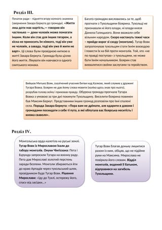 Розділ ІІІ.
Розділ IV.
Початок ради – підняття вгору копного знамена
(звернення Захара Беркута до громади). «Життя
лиш доти має вартість,— говорив він
частенько — доки чоловік може помагати
іншим. Коли він стає для інших тягарем, а
хісна не приносить їм ніякого, тоді він уже
не чоловік, а завада, тоді він уже й жити не
варт». Ці слова були провідною ниткою в
житті Захара Беркута. Громада була ціллю
його життя. Лікувати він навчався в одного
скитського монаха.
Багато громадян висловились за те, щоб
прогнати з Тухольщини боярина. Тухольці не
признавали ні його влади, ні влади князя
Данила Галицького. Вони вважали себе
вільним народом. Скоро настануть тяжкі часи
– прийде ворог зі сходу (монголи). Тугар Вовк
запропонував тухольцям стати їхнім воєводою
і повести їх на бій проти монголів. Той, хто «не
по правді поступав» з тухольцями, не може
бути їхнім начальником. Боярин став
вихвалятися своїми заслугами та геройством.
Вийшов Митько Вояк, скалічений учасник битви над Калкою, який служив у дружині
Тугара Вовка. Боярин не дав йому слова мовити (каліка щось знав про нього),
розрубав голову воїну і приховав правду. Обурена громада прогнала Тугара
Вовка з умовою за три дні покинути Тухольщину. Виселити боярина повинен
був Максим Беркут. Представники інших громад розповіли про їхні спалені
села. Порада Захара Беркута: «Пора вам не дрімати, але вдарити в дзвони і
громадами поскидати з себе ті пута, в які обпутала вас боярська неситість і
княжа сваволя».
Монгольська орда налетіла на руські землі.
Тугар Вовк із Мирославою їхали до
табору монголів. Онуки Чінгісхана: Пета і
Бурунда запросили Тугара на воєнну раду.
Пета дав Мирославі золотий перстень
заради безпеки. Монголи збираються йти
до краю Арпадів через тухольський шлях,
провідником буде Тугар Вовк. Рішення
Мирослави: «їду до Тухлі, остережу його,
спасу від засідки…»
Тугар Вовк благав доньку лишитися
разом із ним, обіцяв, що не підійме
руки на Максима. Мирослава не
повірила його словам. Відділ
монголів, ведений її батьком,
відправився на загибель
Тухольщини.
 