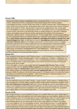 Розділ ХІІІ.
Розділ ХІV.
Розділ ХV.
Розділ ХVІ.
Розділ ХVІІ.
Описується зустріч комісара закордонних справ та турецького посла. Останній приплив на крейсері
«Ісмет». Кінооператор знімав, як вшановували державний прапор країни (постріл гармати,
кільканадцять пострілів у хвилях), вітали членів уряду (21 постріл з кожного боку). Міністр виходить на
берег, оркестр грає турецький гімн, представники країн вітають один одного. Вони поїхали в Будинок
армії і флоту на бенкет. Фільм «Дружня зустріч представників сусідніх держав» був готовий, доки
негативи виявлялися, редактор написав титри до фільму. Ця зустріч послужила хронікою для картини
Сева (як «Ісмет» наближається до місця катастрофи, як стріляє в нещасного парусника»). Редактор
поїхав у кінолабораторію для монтажу, він був здивований такій веселій роботі монтажниць і
лаборантів : «Весела робота – це втіха і мета життя». То-Ма-кі згадує Тайах, яку бачив удень. Прийшов
до тями і продовжив роботу над стрічкою. Роботу було завершено, плівку відвезли до Будинку армії і
флоту. Далі оповідач опиняється вдома у Професора, який віддав йому Божка із слонової кості, щоб
редактор віддав його Тайах, він знає про їхні стосунки. Дав редактору китайський рукопис, де були
креслення морського паруса. Коли оповідач гуляв портом, на нього напали з ножем, на злодієві
залишився укус нижче ліктя. Богдана, який sшов повз, теж поранили під час блискавичної бійки.
Редактор читає нотатки Професора про пошуки дерева для будівництва корабля, коли треба
рубати сосну, послідовність кораблебудівництва. Історія обривається… «смола кипить, як
турецька кава. Старі корабельні майстри, що вже доживають свого віку, могли іноді побачити
майбутнє корабля в тих смоляних бульках і хвилях».
Рана нагадувала своєю формою серце. Редактор марить , неначе знаходиться на операції, бачить, що
шкіру проколюють голкою і впускають рідину. У нього 1 слід від ножа, у Богдана – 2. Виявилось, що
Поліна врятувала їх, знайшовши хлопців вночі, а хтось викликав швидку допомогу. Роздуми Богдана
про те, що вбивця лівша, на лівій руці від зубів у нього повинен бути знак. Сев навістив поранених
(Богдан думає, що він злодій).
Тайах і Сев сидять у першому ряді в цирку. Сев хоче подарувати коня Метеора Тайах, але вона
відмовила йому. Ладі Сев пропонує голуба в подарунок, який сповістить про небезпеку, але дівчина не
любить цих птахів. Сев пропонує орла, який міг би вести її до перемог, щоб кордони розходились перед
нею. Тайах не любить цих смердючих птахів. Сев хоче подарувати їй лева, але знову чує відмову. Вони
виходять у фойє. Розмовляють про почуття один до одного: «ви підняли мене з того місця, де я лежала
при дорозі, ви посадовили мене на корабель – дайте ж мені попливти наставивши вітрила». Після
цирку вони розійшлися, Тайах треба було багато подумати.
Початок робіт біля колишнього дубка «Тамара»: «радісна праця – ознака творчості». Оповідач вірить,
що це не декорація, яка вмре завтра, а корабель вийде у море. Прийшла подивитися на роботу Тайах.
Лист сина. Зауваження письменника: треба було написати минуло два тижні, бо двоє героїв лежить у
лікарні. Сину сподобався корабельний журнал Професора, він навіть написав вірш про паруси та пісню
«Пам’ятник». Герой Богдан дуже подобається сину, адже одвічні питання спрощуються до розмірів
однієї фрази. Просить письменника не роз’єднувати Тайах і матроса в кінці твору.
Бриг спущено на воду, на ньому редактор та Богдан. Сев, як вихор, облітав усе судно. Богдан просить
Сева прикотити колоду, щоб зайнятися майстром корабля (фігура, що веде корабель, оберігає його від
рифів і заспокоює хвилі). Сев обтесував колоду, Богдан попросив йому підкотити рукава і подивитися на
його ліву руку, але Сев наче не чув його. Йому треба було йти на фабрику. Богдан продовжував
вирізьблювати дерево, до них приєдналась Тайах. Богдан згадує побачення з Баджін, яку називав
«матта-апі» (вощенні очі), вона була дочкою малайця. Тайах почула запах диму. На палубу прийшла
Поліна, вона була стурбована, бо узнала від однієї людини, що в трюмі покладено спеціальний гніт,
який, догорівши до сірників і клоччя, мусить запалити трюм. Трюм запалився, хазяїн трамбака затушив
вогонь водою. Богдан завершував різьбити майстер корабля, з якого вилуплювалася дівчина, її обличчя
 