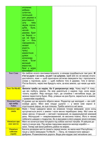 оголених
ребрах-
шпантах,
легенький
рип дерева в
риштованні,
цілу гаму
звуків: сосни,
дуба, бука,
негній-
дерева. Бриг
на березі —
ще не бриг.
Це — біль
народження,
захват і
радість
праці,
мерехтіння
думок і
колискова
пісня. "Б«иг
великий
виростає,
бриг у море
випливає!"
Тост Сева Не люблю нічого сентиментального, а жінкам подобаються такі речі. Я
п'ю’за руки і за ноги, за рот і за шлунок. Щоб мій ніс не минав нічого
достойного, язик — щоб одночасно встигав смакувати їжу і пропускати
слова з горлянки, руки — щоб любили тіло й дерево, тіло й метал.
П'ю’за болото, через яке бредуть ноги, за всю землю, що чекає ще моїх
ніг.
Тост То-Ма-Кі Випити треба за надію, бо її репрезентує якір. Чому якір? А тому,
що він любить землю. На якір дивляться з надією тоді, коли море
топить кораблі. Якір нагадує порт, де спокійна і неглибока вода, де
можна перестояти бурю. Якір, упавши на дно бухти, зариється в землю
і триматиме корабель.
Роздуми Сева
про вибір
Тайах
Я думаю що ви мусите обрати мене. Редактор ще молодий — він собі
знайде другу. Мені вже нікуди шукати — у мене сиві скроні й
спустошене серце, як оця пляшка. Треба налити в неї вина.
Оповідач про
синів
Майк і Генрі одвідали мене на зламних точках мемуарів: коли осінь
зустрічається вночі з зимою і коли весна переборює зиму. Мої сини як
зима і весна. Старший — меткий і проворний, як задерикуватий зимовий
день. Молодший — неврівноважений, як весняна повінь. Його я чекаю
побачити швидко з подругою, бо я відчуваю в його рядках жіночі впливи.
Оповідач про
своє життя
Мені не хочеться вже почувати під собою хисткої палуби. Я зайшов до
порту й кинув якір. Під моїми парусами виросли молоді кораблі —
сини. Тепер хай вони роблять рейси по морях.
Оповідач
здійснює
спробу
Багате досвідом життя лежить переді мною, як мапа моєї Республіки, -
пише у своїх мемуарах То-Ма-Кі. - – бачу, як повиростали заводи і
фабрики. Розмножилися дороги. Вода ріки віддає свої мільйони сил.
 